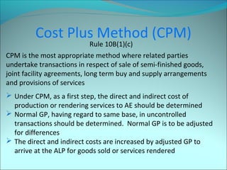 Cost Plus Method (CPM) 
Rule 10B(1)(c) 
CPM is the most appropriate method where related parties 
undertake transactions in respect of sale of semi-finished goods, 
joint facility agreements, long term buy and supply arrangements 
and provisions of services 
 Under CPM, as a first step, the direct and indirect cost of 
production or rendering services to AE should be determined 
 Normal GP, having regard to same base, in uncontrolled 
transactions should be determined. Normal GP is to be adjusted 
for differences 
 The direct and indirect costs are increased by adjusted GP to 
arrive at the ALP for goods sold or services rendered 
 