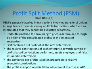 Profit Split Method (PSM) 
Rule 10B(1)(d) 
PSM is generally applied in transactions involving transfer of unique 
intangibles or in cases involving multiple transactions which are so 
interrelated that they cannot be evaluated separately. 
 Under this method the arm’s length price is determined through 
a division of the consolidated profits of the associated 
enterprises. 
 First combined net profit of all the AE’s determined 
 The relative contributions of each enterprise towards earning of 
profits based on functions performed, assets employed and risks 
assumed is determined 
 The combined net profits is split in proportion to relative 
economic contributions 
 The profit so apportioned is taken into account to arrive at ALP. 
 