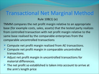 Transactional Net Marginal Method 
Rule 10B(1) (e) 
TNMM compares the net profit margin relative to an appropriate 
base (for example costs, sales, assets) that the tested party realizes 
from controlled transaction with net profit margin relative to the 
same base realised by the comparable enterprises from the 
comparable uncontrolled transactions 
 Compute net profit margin realized from AE transactions. 
 Compute net profit margin in comparable uncontrolled 
transactions. 
 Adjust net profit margin in uncontrolled transactions for 
material differences. 
 The net profit so established is taken into account to arrive at 
the arm’s length price 
 