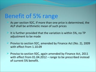Benefit of 5% range 
 As per section 92C, if more than one price is determined, the 
ALP shall be arithmetic mean of such prices 
 It is further provided that the variation is within 5%, no TP 
adjustment to be made 
 Proviso to section 92C, amended by Finance Act (No. 2), 2009 
with effect from 1.10.09 
 Proviso to section 92C, again amended by Finance Act, 2011 
with effect from 01.04.2012 – range to be prescribed instead 
of current 5% benefit. 
 