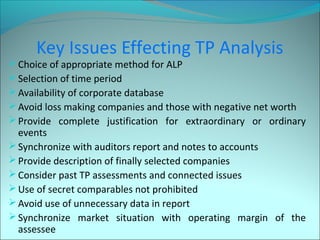 Key Issues Effecting TP Analysis 
Choice of appropriate method for ALP 
Selection of time period 
Availability of corporate database 
Avoid loss making companies and those with negative net worth 
Provide complete justification for extraordinary or ordinary 
events 
Synchronize with auditors report and notes to accounts 
Provide description of finally selected companies 
Consider past TP assessments and connected issues 
Use of secret comparables not prohibited 
Avoid use of unnecessary data in report 
Synchronize market situation with operating margin of the 
assessee 
 