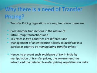 Why there is a need of Transfer 
Pricing? 
 Transfer Pricing regulations are required since there are: 
 Cross border transactions in the nature of 
 Intra Group transactions and 
 Tax rates in two countries are different and 
 Management of an enterprise is likely to avoid tax in a 
particular country by manipulating transfer prices. 
 Hence, to prevent such avoidance of tax in India by 
manipulation of transfer prices, the government has 
introduced the detailed transfer pricing regulations in India. 
 