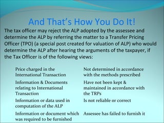 And That’s How You Do It! 
The tax officer may reject the ALP adopted by the assessee and 
determine the ALP by referring the matter to a Transfer Pricing 
Officer (TPO) (a special post created for valuation of ALP) who would 
determine the ALP after hearing the arguments of the taxpayer, if 
the Tax Officer is of the following views: 
Price charged in the 
International Transaction 
Not determined in accordance 
with the methods prescribed 
Information & Documents 
relating to International 
Transaction 
Have not been kept & 
maintained in accordance with 
the TRPs 
Information or data used in 
computation of the ALP 
Is not reliable or correct 
Information or document which 
was required to be furnished 
Assessee has failed to furnish it 
 