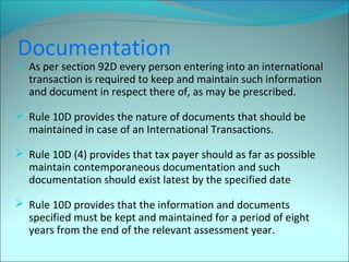 Documentation 
 As per section 92D every person entering into an international 
transaction is required to keep and maintain such information 
and document in respect there of, as may be prescribed. 
 Rule 10D provides the nature of documents that should be 
maintained in case of an International Transactions. 
 Rule 10D (4) provides that tax payer should as far as possible 
maintain contemporaneous documentation and such 
documentation should exist latest by the specified date 
 Rule 10D provides that the information and documents 
specified must be kept and maintained for a period of eight 
years from the end of the relevant assessment year. 
 