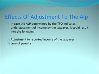 Effects Of Adjustment To The Alp 
 In case the ALP determined by the TPO indicates 
understatement of income by the taxpayer, it could result 
into the following 
1) Adjustment to reported income of the taxpayer 
2) Levy of penalty 
 