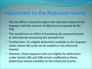 Adjustment to the Reported Income 
 The tax officer is bound to adjust the reported income of the 
taxpayer with the amount of adjustment proposed by the 
TPO. 
 This would have an effect of increasing the assessed income 
or alternatively decreasing the assessed loss. 
 Furthermore, the eligible deductions available to the taxpayer 
under section 80 could not be availed on the enhanced 
income. 
 However, those taxpayers who are eligible for deductions 
under section 10A and 10B remain unaffected as these 
deductions remain available on the enhanced income. 
 