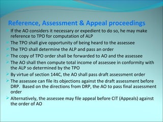 Reference, Assessment & Appeal proceedings 
If the AO considers it necessary or expedient to do so, he may make 
reference to TPO for computation of ALP 
The TPO shall give opportunity of being heard to the assessee 
The TPO shall determine the ALP and pass an order 
The copy of TPO order shall be forwarded to AO and the assessee 
The AO shall then compute total income of assessee in conformity with 
the ALP so determined by the TPO 
By virtue of section 144C, the AO shall pass draft assessment order 
The assessee can file its objections against the draft assessment before 
DRP. Based on the directions from DRP, the AO to pass final assessment 
order 
Alternatively, the assessee may file appeal before CIT (Appeals) against 
the order of AO 
 