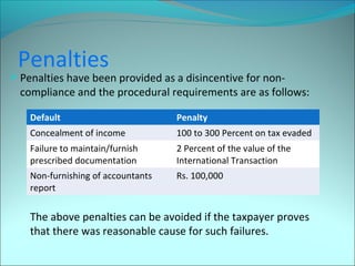 Penalties 
Penalties have been provided as a disincentive for non-compliance 
and the procedural requirements are as follows: 
Default Penalty 
Concealment of income 100 to 300 Percent on tax evaded 
Failure to maintain/furnish 
2 Percent of the value of the 
prescribed documentation 
International Transaction 
Non-furnishing of accountants 
report 
Rs. 100,000 
The above penalties can be avoided if the taxpayer proves 
that there was reasonable cause for such failures. 
 