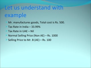 Let us understand with 
example 
Mr. manufactures goods, Total cost is Rs. 500. 
Tax Rate in India – 33.99% 
Tax Rate in UAE – Nil 
Normal Selling Price (Non AE) – Rs. 1000 
Selling Price to Mr. B (AE) – Rs. 100 
 