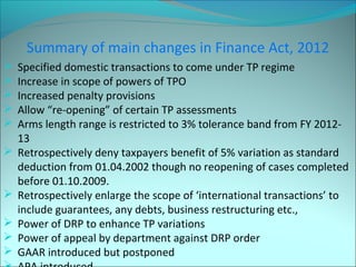 Summary of main changes in Finance Act, 2012 
 Specified domestic transactions to come under TP regime 
 Increase in scope of powers of TPO 
 Increased penalty provisions 
 Allow “re-opening” of certain TP assessments 
 Arms length range is restricted to 3% tolerance band from FY 2012- 
13 
 Retrospectively deny taxpayers benefit of 5% variation as standard 
deduction from 01.04.2002 though no reopening of cases completed 
before 01.10.2009. 
 Retrospectively enlarge the scope of ‘international transactions’ to 
include guarantees, any debts, business restructuring etc., 
 Power of DRP to enhance TP variations 
 Power of appeal by department against DRP order 
 GAAR introduced but postponed 
 APA introduced 
 