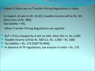  Impact if there are no Transfer Pricing Regulations in India: 
In respect of sale to Mr. B (AE), taxable income will be Rs. NIL 
(Since loss of Rs. 400). 
Tax liability = NIL. 
 When Transfer Pricing Regulations are applied: 
 ALP = Price charged by A Ltd. to UAE. (Non AE) i.e. Rs.1,000. 
 Taxable income will be Rs. 500 (i.e. Rs. 1,000 – Rs. 500) 
 Tax liability = Rs. 170 [500*33.99%] 
 In absence of TP regulations, tax evasion in India = Rs. 170 
 