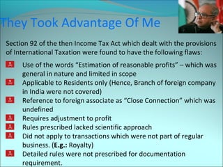 They Took Advantage Of Me 
Section 92 of the then Income Tax Act which dealt with the provisions 
of International Taxation were found to have the following flaws: 
Use of the words “Estimation of reasonable profits” – which was 
general in nature and limited in scope 
Applicable to Residents only (Hence, Branch of foreign company 
in India were not covered) 
Reference to foreign associate as “Close Connection” which was 
undefined 
Requires adjustment to profit 
Rules prescribed lacked scientific approach 
Did not apply to transactions which were not part of regular 
business. (E.g.: Royalty) 
Detailed rules were not prescribed for documentation 
requirement. 
 