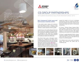 CS GROUP PARTNERSHIPS
New contemporary London venue uses
heat recovery to maximise comfort.
A new central London meeting and conference
venue that opened its doors in January is using
state-of-the-art heat recovery air conditioning and
ventilation to deliver absolute comfort for guests.
Garfield House on the bustling Edgware Road has
seen its three floors undergo a total transformation
into contemporary meeting and conference rooms
for businesses to hire. There are 22 separate
meeting spaces of varying sizes spread across the
three levels plus breakout and coffee areas.
They have all been given a thoroughly modern
overhaul and, in keeping with the theme, the air
conditioning services are all on show, with ductwork
runs and vents all part of the look and feel of the latest
offering from venue hire company, .
Specialist installer and Mitsubishi Electric Business
Solutions Partner, Cool Systems Holdings Ltd was
called upon to deliver on the contemporary brief that
required the creation of not only a comfortable
environment for users but a system that was also a
part of the ambience of the venue, which can host
anything from large-scale events to training days
and seminars.
CS GroupTM
Technical Design Engineer Martin
Lazovy explains: “There was nothing on the third
floor when we started and only a couple of split
systems on the first and second. We stripped
everything out and started from an empty building.
CS GroupTM
supplied Mitsubishi Electric Lossnay
mechanical ventilation with heat recovery (MVHR)
units to each floor as well as a City Multi R2 heat
recovery air conditioning system.
The building’s server rooms, pantry and kitchen
spaces were serviced with smaller split air
conditioning units.
CSGROUP
COMPLETE BUILDING
SOLUTIONS
TM
E: contactus@csgroup.co.uk | W: www.csgroup.co.uk >>Quit Print
MITSUBISHI BUSINESS SOLUTION PARTNER SINCE 2010
“The brief was to ensure all
services were exposed in line
with the contemporary design
the client was going for,
which meant using exposed
ducted fan coil units on the
ceilings on each of the ﬂoors.”
 