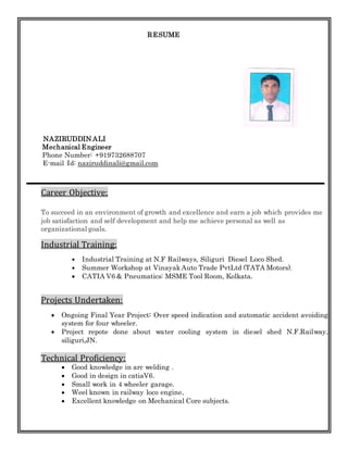 RESUME
NAZIRUDDIN ALI
Mechanical Engineer
Phone Number: +919732688707
E-mail Id: naziruddinali@gmail.com
Career Objective:
To succeed in an environment of growth and excellence and earn a job which provides me
job satisfaction and self development and help me achieve personal as well as
organizational goals.
Industrial Training:
 Industrial Training at N.F Railways, Siliguri Diesel Loco Shed.
 Summer Workshop at Vinayak Auto Trade PvtLtd (TATA Motors).
 CATIA V6 & Pneumatics: MSME Tool Room, Kolkata.
Projects Undertaken:
 Ongoing Final Year Project: Over speed indication and automatic accident avoiding
system for four wheeler.
 Project repote done about water cooling system in diesel shed N.F.Railway,
siliguri,JN.
Technical Proficiency:
 Good knowledge in arc welding .
 Good in design in catiaV6.
 Small work in 4 wheeler garage.
 Weel known in railway loco engine.
 Excellent knowledge on Mechanical Core subjects.
 