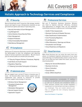Professional Services
Not just IT Solutions. Business Solutions. Whether
you need to improve end-user efficiency, introduce
new applications or mitigate risks, we can implement
customized solutions to address your technology needs.
• GLBA-IT Risk Assessments
• Business Continuity & Disaster Recovery
• Data Classification Implementation
• Core Processing Migrations
• Email Migrations
• Office Relocations, Openings and Moves
• Virtualization and Storage
• Cloud Readiness and Migrations
Cloud Services
With Cloud Services you can enjoy the work from any-
where, no hardware-required convenience of our many
cloud offerings via hardened data centers across the na-
tion. Let us help you learn about the cloud...ask us for a
cloud assessment.
• Backup for Servers/Workstations
• Business Continuity
• Server Colocation
• Cloud Servers
• Email, CRM & SharePoint
Holistic Approach to Technology Services and Compliance
IT Security
Best-of-breed tools and IT resources. We manage, monitor,
secure and report on your infrastructure elements so you
get maximum uptime and reduce IT operating costs.
• Security Information & Event Management
• Log Management
• Active Directory Group Security Policy
• Patch Management
• Endpoint Protection
• Critical Vulnerability Remediation
• Data Backup Management
IT Compliance
Utilize your IT resources effectively. Let All Covered provide
the deliverables to meet the compliance and reporting
needs of various examiners and auditors. We will ensure
your bi-annual audits are smooth and uneventful.
• IT Security Program (Policies, Procedures, Reports)
• Audit Book and Audit Support
• Regulatory Reporting
• IT Steering Committee Participation & Guidance
IT Administration
We can support your current IT team or become your IT
team. All Covered offers 24x7 remote support and can
supplement your internal IT resources or provide
end-user support and strategic IT services.
• Windows Server Management
• Virtualized Infrastructure
Management
• Workstation Management
• Remote Support Center
• Application Support
/ FINANCE
“After experiencing considerable IT staffing
turnover we reached out to All Covered to assist
us with our IT, security and compliance needs.   
Their services, remote and on-site engineers
supplement my internal team and help us address
our challenges.  They are trusted advisors and
help us navigate the ever changing regulatory
requirements. “ 
Senior Vice President, IT, Cape Bank
 