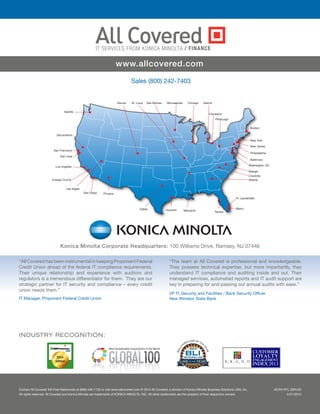 Seattle
Sacramento
San Francisco
Los Angeles
Orange County
San Diego Phoenix
Dallas Houston
Denver St. Louis Des Moines Minneapolis Chicago Detroit
Cleveland
Pittsburgh
Memphis Tampa
Miami
Atlanta
Raleigh
Washington, DC
Baltimore
Philadelphia
New Jersey
New York
Boston
San Jose
Ft. Lauderdale
Las Vegas
Charlotte
Sales (800) 242-7403
Konica Minolta Corporate Headquarters: 100 Williams Drive, Ramsey, NJ 07446
“All Covered has been instrumental in keeping Proponent Federal
Credit Union ahead of the federal IT compliance requirements.
Their unique relationship and experience with auditors and
regulators is a tremendous differentiator for them. They are our
strategic partner for IT security and compliance – every credit
union needs them.”
IT Manager, Proponent Federal Credit Union
“The team at All Covered is professional and knowledgeable.
They possess technical expertise, but more importantly, they
understand IT compliance and auditing inside and out. Their
managed services, automated reports and IT audit support are
key in preparing for and passing our annual audits with ease.”
VP IT, Security and Facilities / Bank Security Officer
New Windsor State Bank
Contact All Covered Toll-Free Nationwide at (866) 446-1133 or visit www.allcovered.com © 2014 All Covered, a division of Konica Minolta Business Solutions USA, Inc.
All rights reserved. All Covered and Konica Minolta are trademarks of KONICA MINOLTA, INC. All other trademarks are the property of their respective owners.
INDUSTRY RECOGNITION:
www.allcovered.com
ACFN NTL GEN.03
5/21/2014
/ FINANCE
 