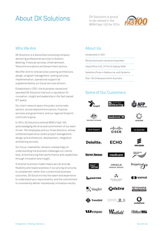 DX Solutions is proud
to be named in the
BRW Fast 100 for 2014
About DX Solutions
Who We Are
DX Solutions is a diversiﬁed consulting company
delivering professional services to Aviation,
Banking, Financial services, Entertainment,
Telecommunications and Government sectors.
We offer end-to-end services covering architecture,
design, program management, testing services,
implementation, operational support all
supplemented by our Cloud services division.
Established in 2001, the Australian owned and
operated DX Solutions has built a reputation for
innovation, insight and leadership in the fast-paced
ICT space.
Our client network spans the public and private
sectors, across telecommunications, ﬁnancial
services and government, and our regional footprint
continues to grow.
In 2014, DX Solutions entered BRW’s Fast 100,
acknowledging the drive and commitment of our team
of over 100 employees and our three directors, whose
combined experience covers project management,
design and architecture, development, integration
and testing services.
Our focus, meanwhile, remains unwaveringly on
understanding the business challenges our clients
face, and enhancing their performance and capabilities
through innovation and insight.
A smarter business model means we can provide
ﬂexibility and responsiveness in our pricing structures,
to complement rather than compromise business
outcomes. DX Solutions has the talent and experience
to understand your requirements, and the commitment
to consistently deliver impressively innovative results.
About Us
Established in 2001
Wholly Australian owned and operated
Head Ofﬁce 5.02, 37 Pitt St Sydney NSW
Satellite ofﬁces in Melbourne, and Canberra
Over 100 Employees within Australia
Some of Our Customers
Integration. Testing. Delivery. dx.com.au
 