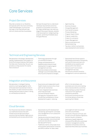 Core Services
Project Services
We pride ourselves on our ﬂexibility,
and operate within the most commonly
used methodologies, to ensure we
can align in the most efﬁcient way
with our clients and their businesses.
We have the expertise to understand
individual requirements and drive
projects to a successful conclusion.
Our highly skilled team can enter any
stage of the project lifecycle, whether
it be new projects or realigning ailing
projects, and bring immediate value
through effective:
– Agile Coaching
– Business Analysis
– Change Management
– Cost-beneﬁt analysis
– Process Modelling
– Program Health Check
– Program Leadership
– Project Co-ordination
– Project Management
– Resource allocation and
Demand planning
– Top down, bottom up, business
case development and charters
Technical and Engineering Services
We specialise in the design, development,
testing, implementation and support of
End to End network delivery that lowers
the total cost of ownership. As such, we
provide a turnkey solution for clients
that consists of:
– Technology appraisals through
our architecture teams.
– Design and development of
feasibility planning and model
development through program
management services.
– Business analysis and process
redesign to accommodate WAN, LAN,
security and compliance changes.
– Specialised test domain experts
that develop automation frameworks,
verify performance and security
standards across systems and
devices within the network.
– Network and IT environment
management services
that ensure a smooth transition
management to service operations.
Integration and Assurance
We specialise in intelligent testing
solutions, by bringing together some
of the best technical and test minds in
the industry, to tailor solutions to every
testing need and maturity level. In doing
so, we develop and execute:
– Governance and independent audit
health checks to ensure the critical
path can be maintained.
– Proven integrated test practices
which help eliminate
cost and schedule impacts.
– Tool agnostic frameworks which
provide Test and Behaviour driven
development support, reducing
effort in the test phase, and
automate work instruction testing
that compress delivery outcomes.
– Data masking to protect ﬁnancial
institutions from signiﬁcant
compliance penalties.
– End to end functional and non-
functional delivery of services
spanning the V-Model.
Cloud Services
Our Cloud services division underpins
our traditional service lines with
Infrastructure as Service product
solutions that are ﬂexible, highly secure,
and backed by service assurance SLAs:
– Specialised cloud for development
and testing; optimised for controlled
cost management of non-production
environments.
– Hardened production based hosting
for highly available, secure business
continuity that delivers required
Dev Ops performance.
– Traditional, hybrid, and private cloud
environments optimised for Compute
and IOPS to deliver for Data Lakes
and insights for both structured
and unstructured data.
– Lift & shift, Physical to Virtual, and
Virtual to Virtual machine migrations
that are industry compliant.
– Application based migrations
inclusive Ofﬁce 365 and customised
transition management and the
realisation of business continuity
objectives that protect your business.
Integration. Testing. Delivery. dx.com.au
 