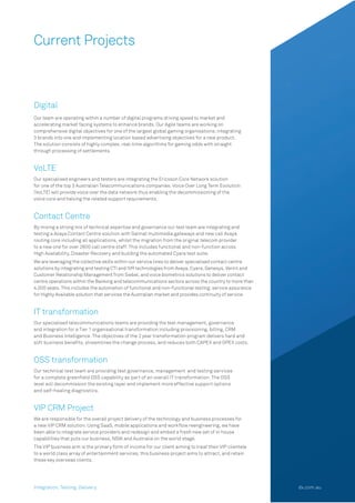 Current Projects
Digital
Our team are operating within a number of digital programs driving speed to market and
accelerating market facing systems to enhance brands. Our Agile teams are working on
comprehensive digital objectives for one of the largest global gaming organisations; integrating
3 brands into one and implementing location based advertising objectives for a new product.
The solution consists of highly complex, real-time algorithms for gaming odds with straight
through processing of settlements.
VoLTE
Our specialised engineers and testers are integrating the Ericsson Core Network solution
for one of the top 3 Australian Telecommunications companies. Voice Over Long Term Evolution
(VoLTE) will provide voice over the data network thus enabling the decommissioning of the
voice core and halving the related support requirements.
Contact Centre
By mixing a strong mix of technical expertise and governance our test team are integrating and 
testing a Avaya Contact Centre solution with Salmat multimedia gateways and new call Avaya 
routing core including all applications, whilst the migration from the original telecom provider
to a new one for over 2600 call centre staff. This includes functional and non-function across
High Availability, Disaster Recovery and building the automated Cyara test suite.
We are leveraging the collective skills within our service lines to deliver specialised contact centre
solutions by integrating and testing CTI and IVR technologies from Avaya, Cyara, Genesys, Verint and
Customer Relationship Management from Siebel, and voice biometrics solutions to deliver contact
centre operations within the Banking and telecommunications sectors across the country to more than
4,000 seats. This includes the automation of functional and non-functional testing; service assurance
for Highly Available solution that services the Australian market and provides continuity of service.
IT transformation
Our specialised telecommunications teams are providing the test management, governance
and integration for a Tier 1 organisational transformation including provisioning, billing, CRM
and Business Intelligence. The objectives of the 2 year transformation program delivers hard and
soft business beneﬁts, streamlines the change process, and reduces both CAPEX and OPEX costs.
OSS transformation
Our technical test team are providing test governance, management  and testing services
for a complete greenﬁeld OSS capability as part of an overall IT transformation. The OSS
level will decommission the existing layer and implement more effective support options
and self-healing diagnostics.
VIP CRM Project
We are responsible for the overall project delivery of the technology and business processes for
a new VIP CRM solution. Using SaaS, mobile applications and workﬂow reengineering, we have
been able to integrate service providers and redesign and embed a fresh new set of in house
capabilities that puts our business, NSW and Australia on the world stage. 
The VIP business arm is the primary form of income for our client aiming to treat their VIP clientele
to a world class array of entertainment services, this business project aims to attract, and retain
these key overseas clients.
Integration. Testing. Delivery. dx.com.au
 