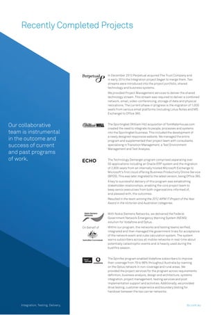 Recently Completed Projects
Our collaborative
team is instrumental
in the outcome and
success of current
and past programs
of work.
Limit In December 2013 Perpetual acquired The Trust Company and
in early 2014 the Integration project began to merge them. Two
streams were introduced into the project portfolio, shared
technology and business systems.
We provided Project Management services to deliver the shared
technology stream. This stream was required to deliver a combined
network, email, video-conferencing, storage of data and physical
relocations. The current phase in progress is the migration of 1,000
seats from various email platforms (including Lotus Notes and MS
Exchange) to Ofﬁce 365.
The Sportingbet (William Hill) acquisition of TomWaterhouse.com
created the need to integrate its people, processes and systems
into the Sportingbet business. This included the development of
a newly designed responsive website. We managed the entire
program and supplemented their project team with consultants
specialising in Transition Management, a Test Environment
Management and Test Analysis.
The Technology Demerger program comprised separating over
50 applications including an Oracle ERP system and the migration
of 2,800 seats from an internally hosted Microsoft Exchange to
Microsoft’s ﬁrst cloud offering Business Productivity Online Service
(BPOS). This was later migrated to the latest version, being Ofﬁce 365.
A key to successful delivery of this program was establishing
stakeholder relationships, enabling the core project team to
keep senior executives from both organisations informed of,
and pleased with, the outcomes.
Resulted in the team winning the 2012 AIPM IT Project of the Year
Award in the Victorian and Australian categories.
On behalf of
With Nokia Siemens Networks, we delivered the Federal
Government Network Emergency Warning System (NEWS)
solution for Vodafone and Optus.
Within our program, the networks and testing teams veriﬁed,
integrated and then managed the government trials for acceptance
of the network event and cube calculation system. The system
warns subscribers across all mobile networks in real-time about
potentially catastrophic events and is heavily used during the
bushﬁre season.
The Spinifex program enabled Vodafone subscribers to improve
their coverage from 79 to 96% throughout Australia by roaming
on the Optus network in non-coverage and rural areas. We
provided the project services for the program across requirements
deﬁnition, business analysis, design and architecture, systems
integration, project management, testing services and post
implementation support and activities. Additionally, we provided
drive testing, customer experience and boundary testing for
handover between the two carrier networks.
Integration. Testing. Delivery. dx.com.au
 