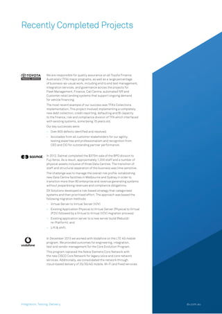 Recently Completed Projects
We are responsible for quality assurance on all Toyota Finance
Australia’s (TFA) major programs, as well as a large percentage
of business-as-usual work, including end to end test management,
integration services, and governance across the projects for
Fleet Management, Finance, Call Centre, automated IVR and
Customer retail lending systems that support ongoing demand
for vehicle ﬁnancing.
The most recent example of our success was TFA’s Collections
implementation. This project involved implementing a completely
new debt collection, credit reporting, defaulting and BI capacity
to the ﬁnance, risk and compliance division of TFA which interfaced
with existing systems, some being 15 years old.
Our key successes were:
– Over 600 defects identiﬁed and resolved.
– Accolades from all customer stakeholders for our agility,
testing expertise and professionalism and recognition from
CEO and CIO for outstanding partner performance.
In 2012, Salmat completed the $375m sale of the BPO division to
Fuji Xerox. As a result, approximately 1,200 staff and a number of
physical assets inclusive of three Data Centres. The transition of
staff and structural separation of the business was time sensitive.
The challenge was to manage the overall risk proﬁle  establishing
new Data Centre facilities in Melbourne and Sydney in order to
transition more than 80 enterprise and revenue generating systems
without jeopardising revenues and compliance obligations.
DX Solutions developed a risk-based strategy that categorised
systems and then prioritised effort. The approach was based the
following migration methods:
– Virtual Server to Virtual Server (V2V)
– Existing Application Physical to Virtual Server (Physical to Virtual
(P2V) followed by a Virtual to Virtual (V2V) migration process)
– Existing application server to a new server build (Rebuild/
re-Platform); and
– Lift & shift.
In December 2013 we worked with Vodafone on the LTE 4G mobile
program. We provided outcomes for engineering, integration,
test and vendor management for the Core Evolution Program.
This program replaced the Nokia Siemens Core Network with
the new CISCO Core Network for legacy voice and core network
services. Additionally, we consolidated the network through
cloud-based delivery of 2G/3G/4G mobile, Wi-Fi and ﬁxed services.
Integration. Testing. Delivery. dx.com.au
 
