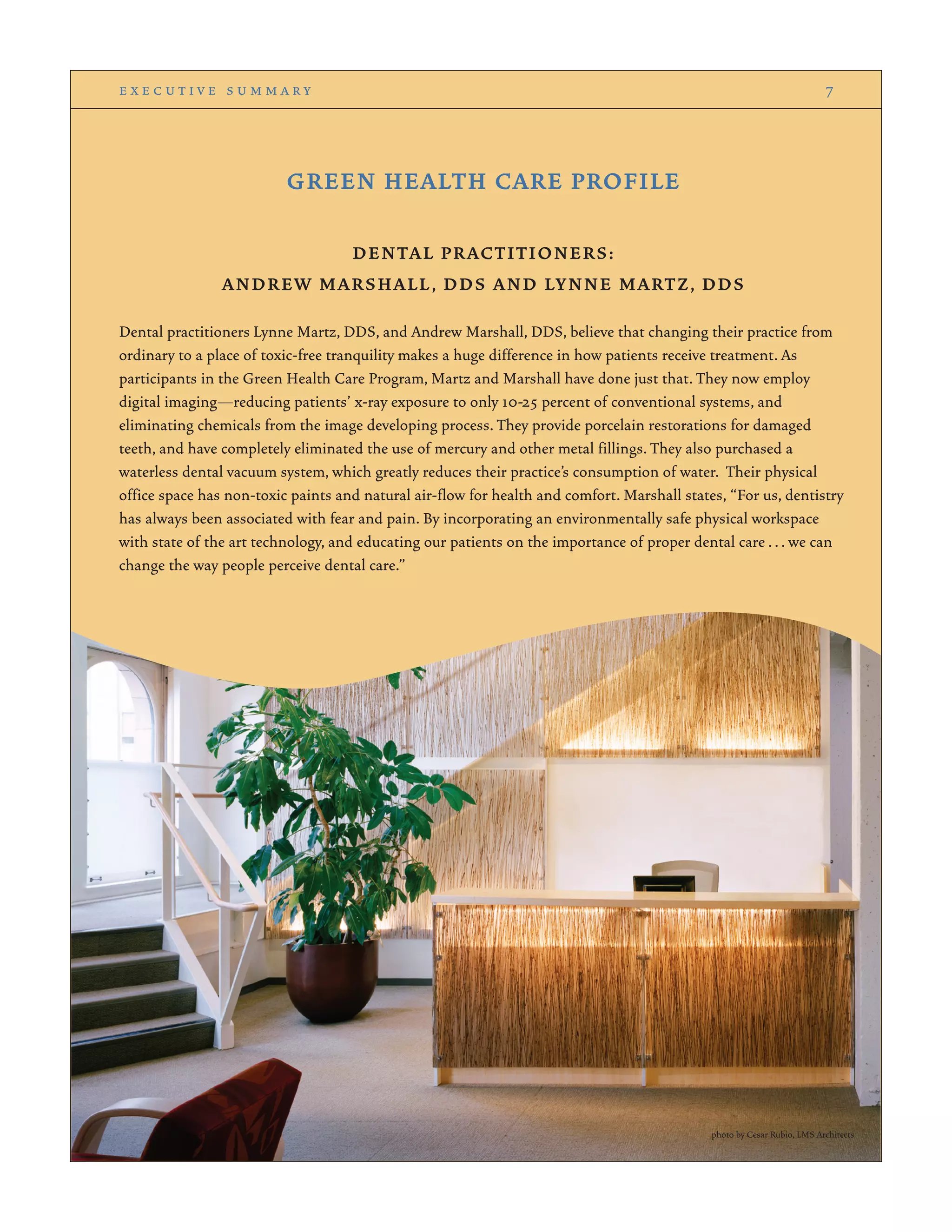 GREEN HEALTH CARE PROFILE
DENTAL PRACTITIONERS:
ANDREW MARSHALL, DDS AND LYNNE MARTZ, DDS
Dental practitioners Lynne Martz, DDS, and Andrew Marshall, DDS, believe that changing their practice from
ordinary to a place of toxic-free tranquility makes a huge difference in how patients receive treatment. As
participants in the Green Health Care Program, Martz and Marshall have done just that. They now employ
digital imaging—reducing patients’ x-ray exposure to only 10-25 percent of conventional systems, and
eliminating chemicals from the image developing process. They provide porcelain restorations for damaged
teeth, and have completely eliminated the use of mercury and other metal fillings. They also purchased a
waterless dental vacuum system, which greatly reduces their practice’s consumption of water. Their physical
office space has non-toxic paints and natural air-flow for health and comfort. Marshall states, “For us, dentistry
has always been associated with fear and pain. By incorporating an environmentally safe physical workspace
with state of the art technology, and educating our patients on the importance of proper dental care ... we can
change the way people perceive dental care.”
e x e c u t i v e s u m m a r y 7
photo by Cesar Rubio, LMS Architects
 