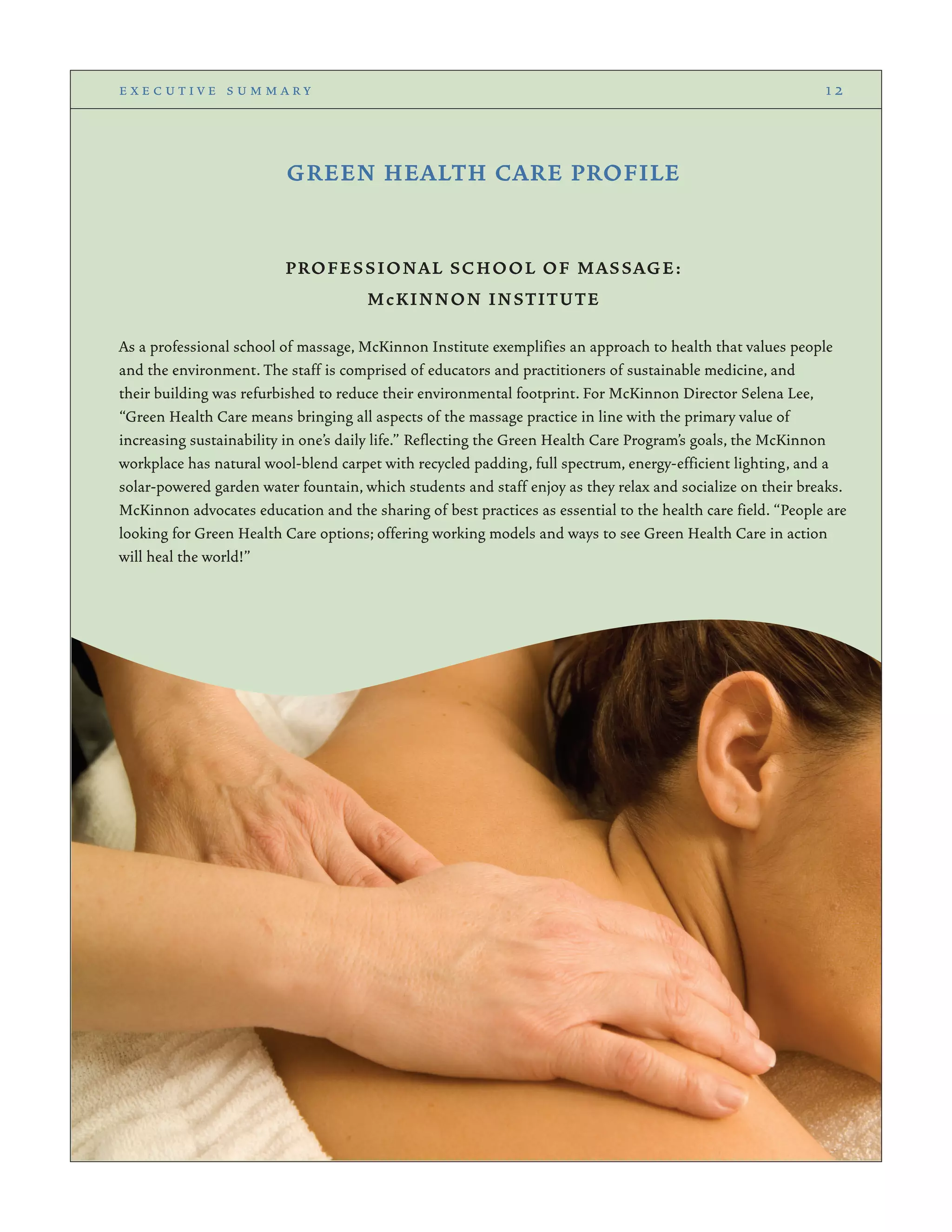 GREEN HEALTH CARE PROFILE
PROFESSIONAL SCHOOL OF MASSAGE:
McKINNON INSTITUTE
As a professional school of massage, McKinnon Institute exemplifies an approach to health that values people
and the environment. The staff is comprised of educators and practitioners of sustainable medicine, and
their building was refurbished to reduce their environmental footprint. For McKinnon Director Selena Lee,
“Green Health Care means bringing all aspects of the massage practice in line with the primary value of
increasing sustainability in one’s daily life.” Reflecting the Green Health Care Program’s goals, the McKinnon
workplace has natural wool-blend carpet with recycled padding, full spectrum, energy-efficient lighting, and a
solar-powered garden water fountain, which students and staff enjoy as they relax and socialize on their breaks.
McKinnon advocates education and the sharing of best practices as essential to the health care field. “People are
looking for Green Health Care options; offering working models and ways to see Green Health Care in action
will heal the world!”
e x e c u t i v e s u m m a r y 1 2
 