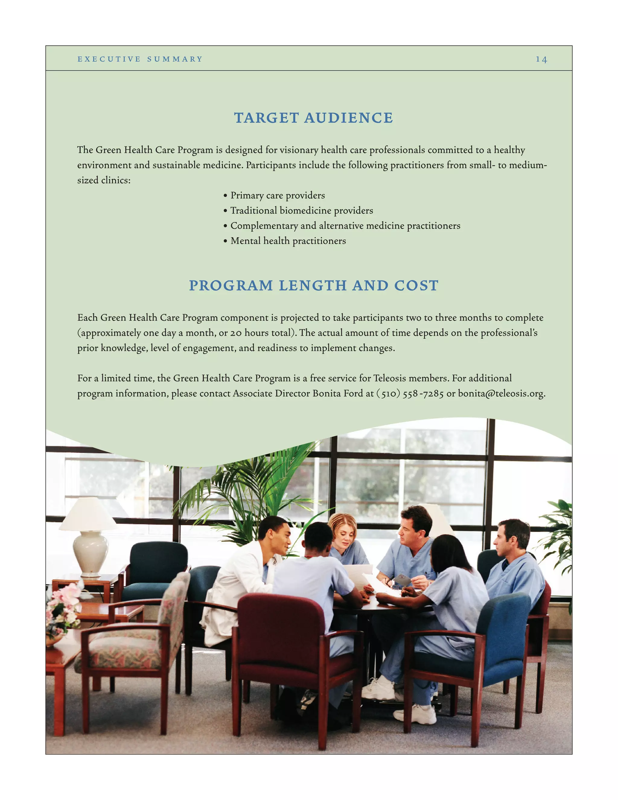 TARGET AUDIENCE
The Green Health Care Program is designed for visionary health care professionals committed to a healthy
environment and sustainable medicine. Participants include the following practitioners from small- to medium-
sized clinics:
• Primary care providers
• Traditional biomedicine providers
• Complementary and alternative medicine practitioners
• Mental health practitioners
PROGRAM LENGTH AND COST
Each Green Health Care Program component is projected to take participants two to three months to complete
(approximately one day a month, or 20 hours total). The actual amount of time depends on the professional’s
prior knowledge, level of engagement, and readiness to implement changes.
For a limited time, the Green Health Care Program is a free service for Teleosis members. For additional
program information, please contact Associate Director Bonita Ford at (510) 558-7285 or bonita@teleosis.org.
e x e c u t i v e s u m m a r y 1 4
 