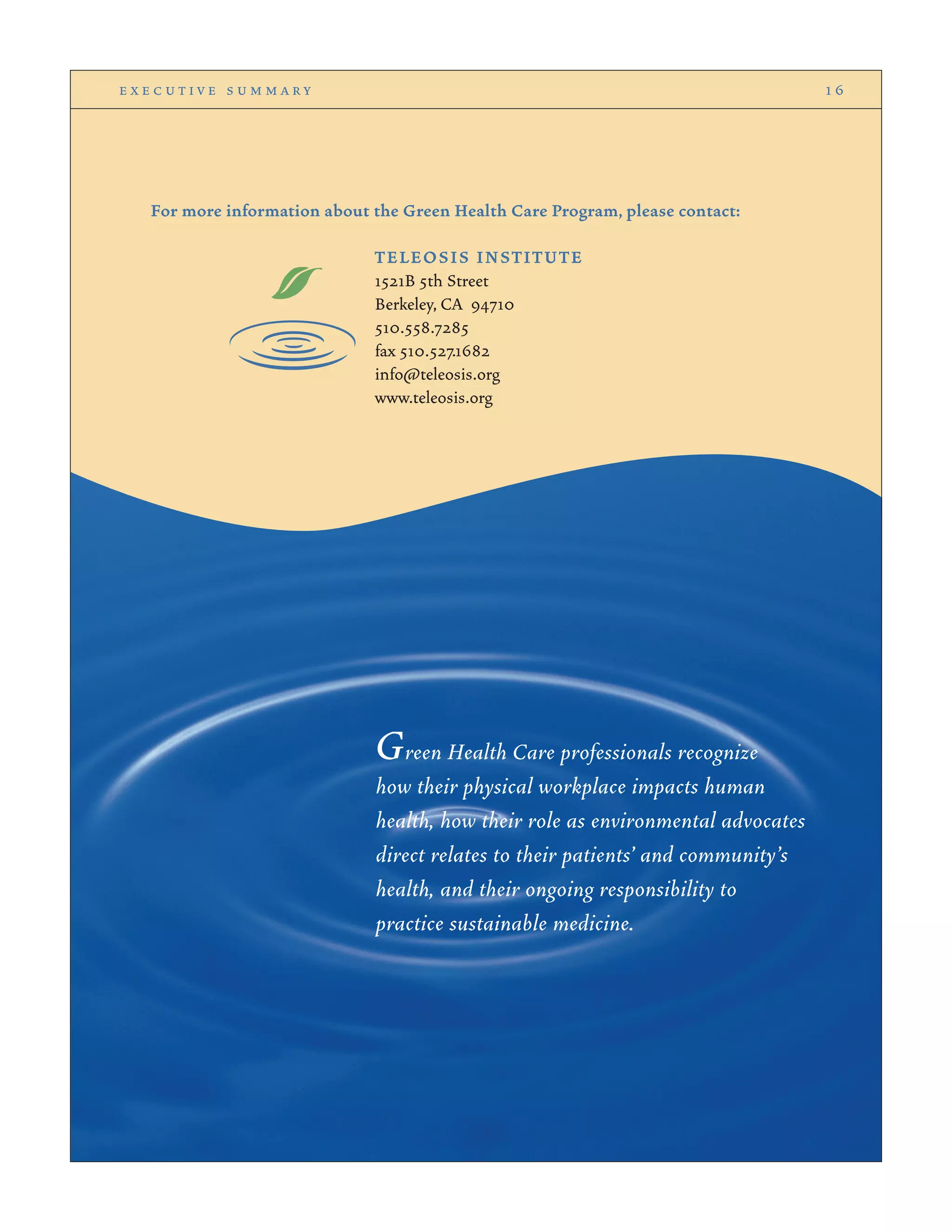 For more information about the Green Health Care Program, please contact:
TELEOSIS INSTITUTE
1521B 5th Street
Berkeley, CA 94710
510.558.7285
fax 510.527.1682
info@teleosis.org
www.teleosis.org
e x e c u t i v e s u m m a r y 1 6
Green Health Care professionals recognize
how their physical workplace impacts human
health, how their role as environmental advocates
direct relates to their patients’ and community’s
health, and their ongoing responsibility to
practice sustainable medicine.
 