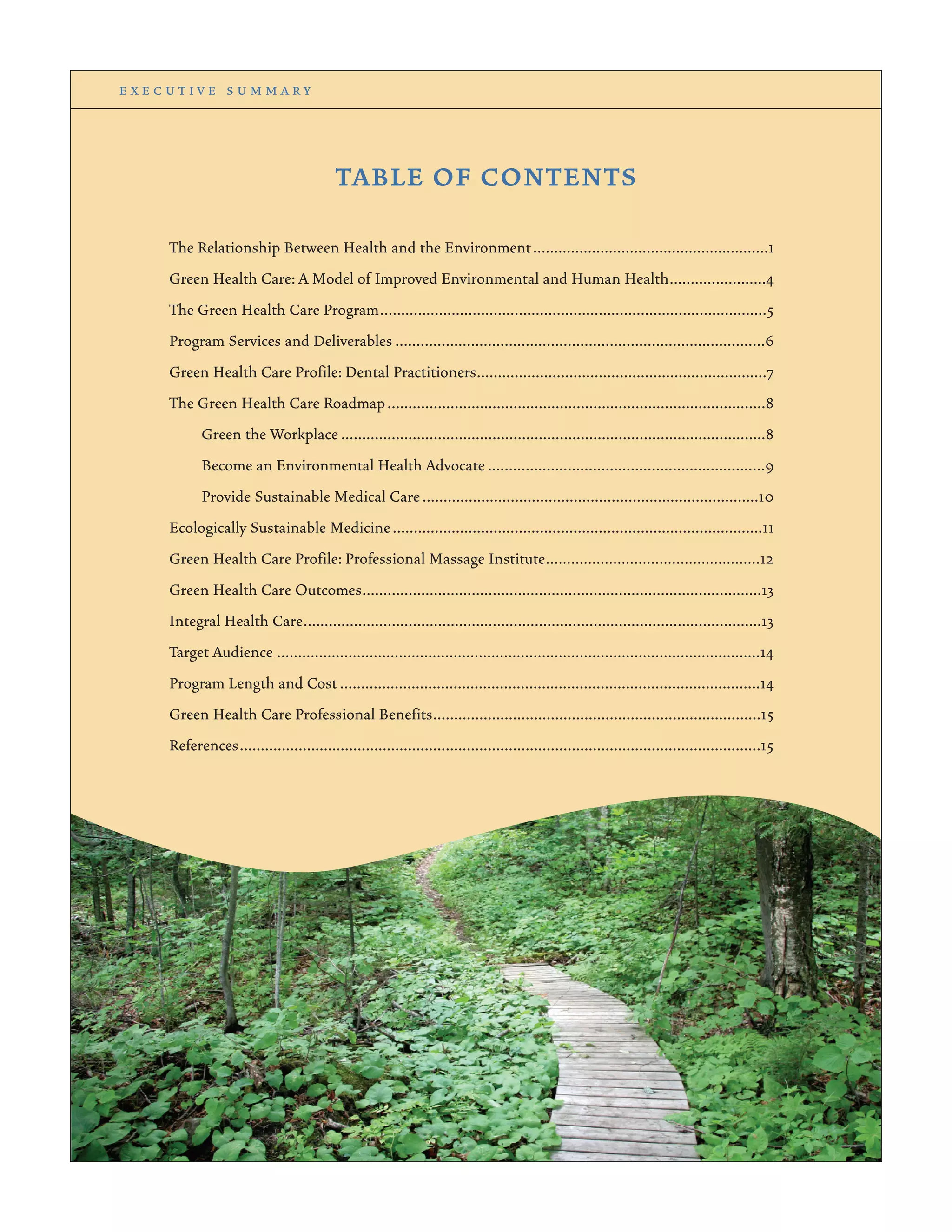 e x e c u t i v e s u m m a r y
TABLE OF CONTENTS
The Relationship Between Health and the Environment........................................................1
Green Health Care: A Model of Improved Environmental and Human Health.......................4
The Green Health Care Program............................................................................................5
Program Services and Deliverables ........................................................................................6
Green Health Care Profile: Dental Practitioners.....................................................................7
The Green Health Care Roadmap..........................................................................................8
Green the Workplace .....................................................................................................8
Become an Environmental Health Advocate ..................................................................9
Provide Sustainable Medical Care................................................................................10
Ecologically Sustainable Medicine........................................................................................11
Green Health Care Profile: Professional Massage Institute...................................................12
Green Health Care Outcomes...............................................................................................13
Integral Health Care.............................................................................................................13
Target Audience ...................................................................................................................14
Program Length and Cost ....................................................................................................14
Green Health Care Professional Benefits..............................................................................15
References............................................................................................................................15
 