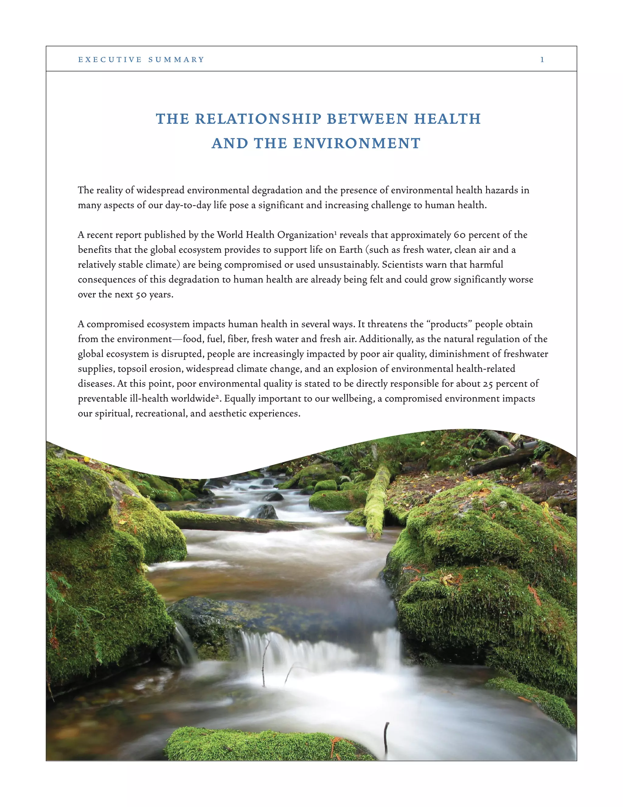 THE RELATIONSHIP BETWEEN HEALTH
AND THE ENVIRONMENT
The reality of widespread environmental degradation and the presence of environmental health hazards in
many aspects of our day-to-day life pose a significant and increasing challenge to human health.
A recent report published by the World Health Organization1 reveals that approximately 60 percent of the
benefits that the global ecosystem provides to support life on Earth (such as fresh water, clean air and a
relatively stable climate) are being compromised or used unsustainably. Scientists warn that harmful
consequences of this degradation to human health are already being felt and could grow significantly worse
over the next 50 years.
A compromised ecosystem impacts human health in several ways. It threatens the “products” people obtain
from the environment—food, fuel, fiber, fresh water and fresh air. Additionally, as the natural regulation of the
global ecosystem is disrupted, people are increasingly impacted by poor air quality, diminishment of freshwater
supplies, topsoil erosion, widespread climate change, and an explosion of environmental health-related
diseases. At this point, poor environmental quality is stated to be directly responsible for about 25 percent of
preventable ill-health worldwide2. Equally important to our wellbeing, a compromised environment impacts
our spiritual, recreational, and aesthetic experiences.
e x e c u t i v e s u m m a r y 1
 