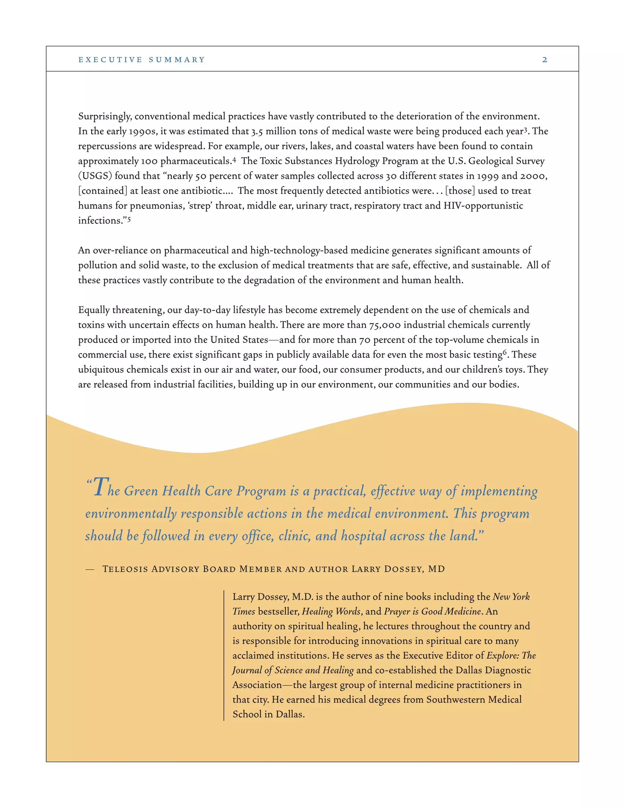 Surprisingly, conventional medical practices have vastly contributed to the deterioration of the environment.
In the early 1990s, it was estimated that 3.5 million tons of medical waste were being produced each year3. The
repercussions are widespread. For example, our rivers, lakes, and coastal waters have been found to contain
approximately 100 pharmaceuticals.4 The Toxic Substances Hydrology Program at the U.S. Geological Survey
(USGS) found that “nearly 50 percent of water samples collected across 30 different states in 1999 and 2000,
[contained] at least one antibiotic…. The most frequently detected antibiotics were... [those] used to treat
humans for pneumonias, ‘strep’ throat, middle ear, urinary tract, respiratory tract and HIV-opportunistic
infections.”5
An over-reliance on pharmaceutical and high-technology-based medicine generates significant amounts of
pollution and solid waste, to the exclusion of medical treatments that are safe, effective, and sustainable. All of
these practices vastly contribute to the degradation of the environment and human health.
Equally threatening, our day-to-day lifestyle has become extremely dependent on the use of chemicals and
toxins with uncertain effects on human health. There are more than 75,000 industrial chemicals currently
produced or imported into the United States—and for more than 70 percent of the top-volume chemicals in
commercial use, there exist significant gaps in publicly available data for even the most basic testing6. These
ubiquitous chemicals exist in our air and water, our food, our consumer products, and our children’s toys. They
are released from industrial facilities, building up in our environment, our communities and our bodies.
e x e c u t i v e s u m m a r y 2
“The Green Health Care Program is a practical, effective way of implementing
environmentally responsible actions in the medical environment. This program
should be followed in every office, clinic, and hospital across the land.”
— Teleosis Advisory Board Member and author Larry Dossey, MD
Larry Dossey, M.D. is the author of nine books including the New York
Times bestseller, Healing Words, and Prayer is Good Medicine. An
authority on spiritual healing, he lectures throughout the country and
is responsible for introducing innovations in spiritual care to many
acclaimed institutions. He serves as the Executive Editor of Explore: The
Journal of Science and Healing and co-established the Dallas Diagnostic
Association—the largest group of internal medicine practitioners in
that city. He earned his medical degrees from Southwestern Medical
School in Dallas.
 