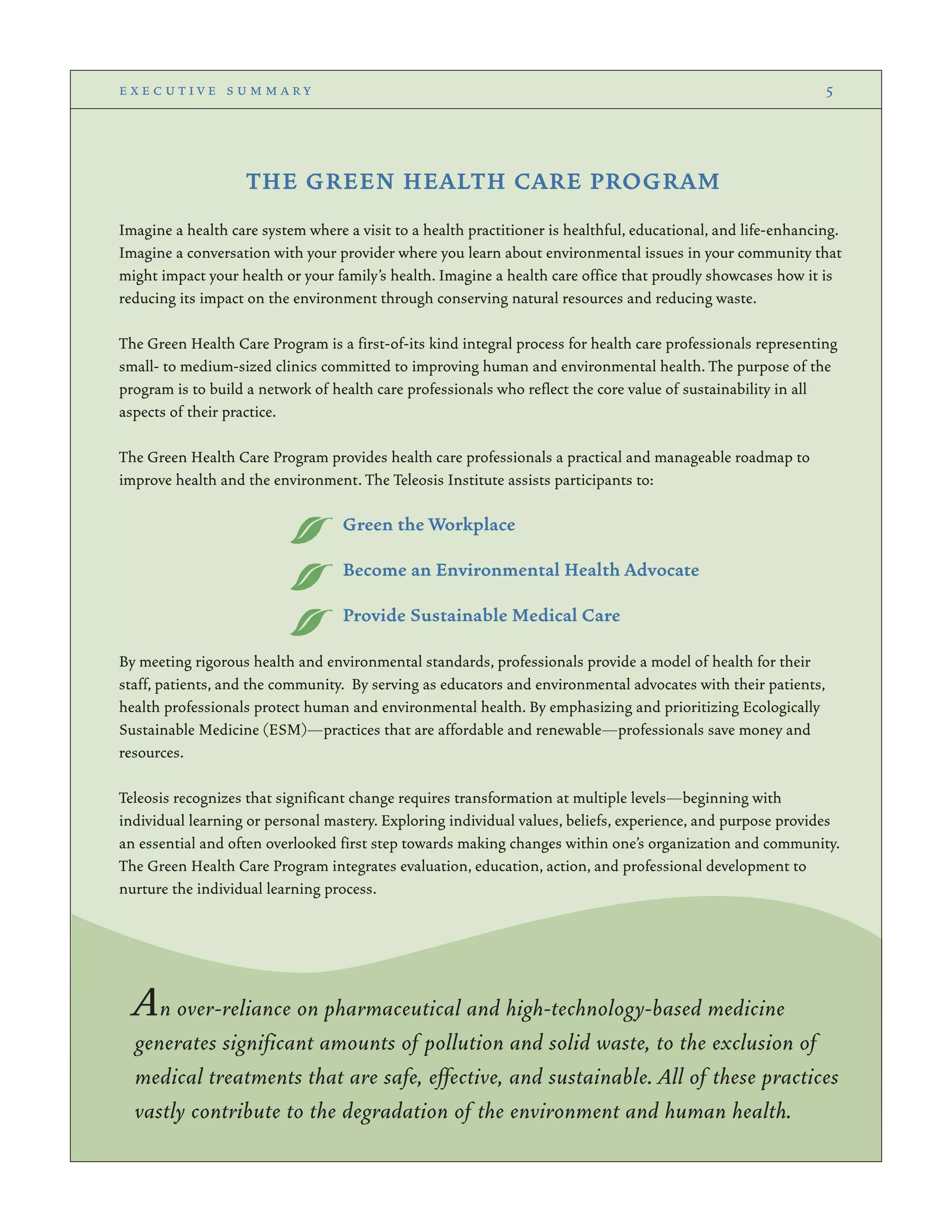 THE GREEN HEALTH CARE PROGRAM
Imagine a health care system where a visit to a health practitioner is healthful, educational, and life-enhancing.
Imagine a conversation with your provider where you learn about environmental issues in your community that
might impact your health or your family’s health. Imagine a health care office that proudly showcases how it is
reducing its impact on the environment through conserving natural resources and reducing waste.
The Green Health Care Program is a first-of-its kind integral process for health care professionals representing
small- to medium-sized clinics committed to improving human and environmental health. The purpose of the
program is to build a network of health care professionals who reflect the core value of sustainability in all
aspects of their practice.
The Green Health Care Program provides health care professionals a practical and manageable roadmap to
improve health and the environment. The Teleosis Institute assists participants to:
Green the Workplace
Become an Environmental Health Advocate
Provide Sustainable Medical Care
By meeting rigorous health and environmental standards, professionals provide a model of health for their
staff, patients, and the community. By serving as educators and environmental advocates with their patients,
health professionals protect human and environmental health. By emphasizing and prioritizing Ecologically
Sustainable Medicine (ESM)—practices that are affordable and renewable—professionals save money and
resources.
Teleosis recognizes that significant change requires transformation at multiple levels—beginning with
individual learning or personal mastery. Exploring individual values, beliefs, experience, and purpose provides
an essential and often overlooked first step towards making changes within one’s organization and community.
The Green Health Care Program integrates evaluation, education, action, and professional development to
nurture the individual learning process.
e x e c u t i v e s u m m a r y 5
An over-reliance on pharmaceutical and high-technology-based medicine
generates significant amounts of pollution and solid waste, to the exclusion of
medical treatments that are safe, effective, and sustainable. All of these practices
vastly contribute to the degradation of the environment and human health.
 