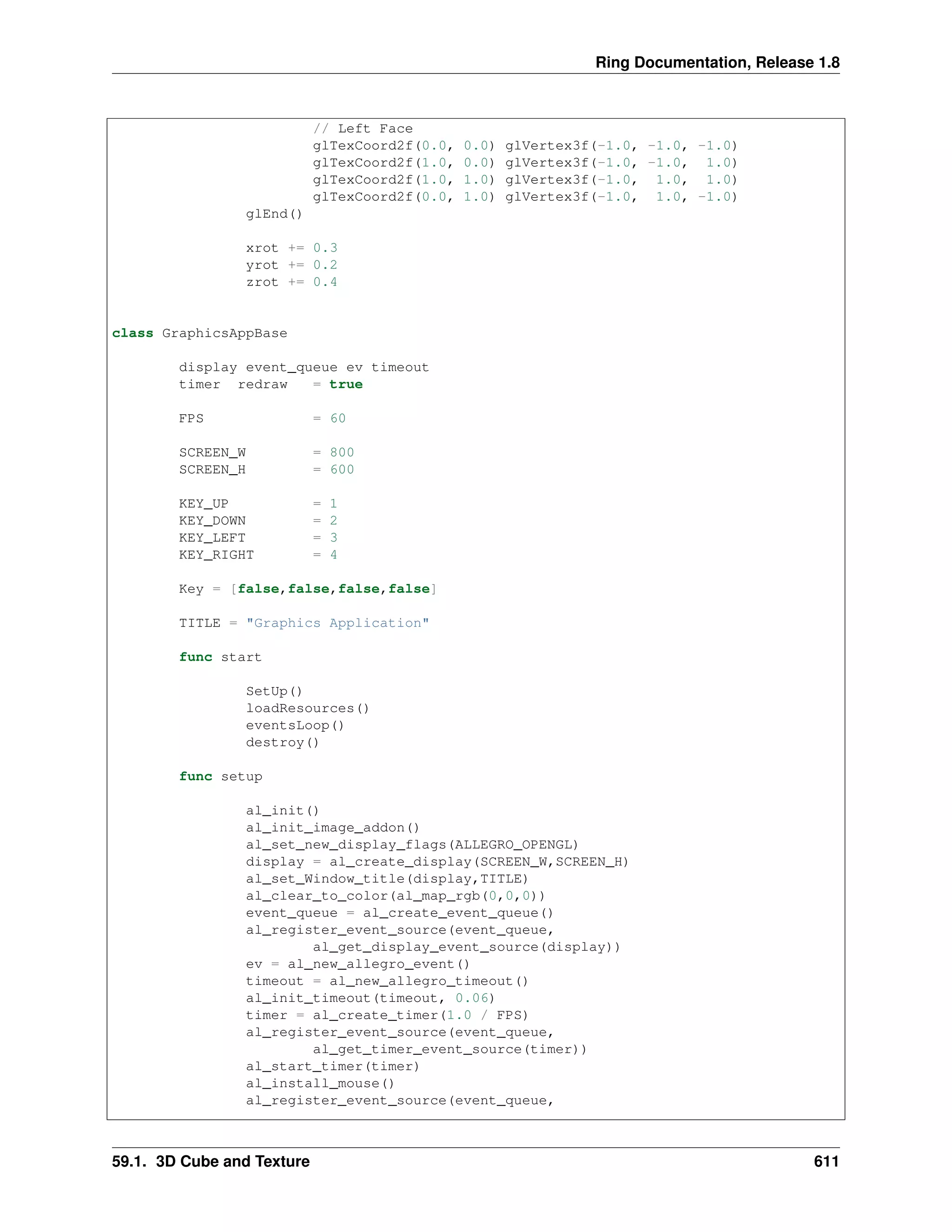 Ring Documentation, Release 1.8
// Left Face
glTexCoord2f(0.0, 0.0) glVertex3f(-1.0, -1.0, -1.0)
glTexCoord2f(1.0, 0.0) glVertex3f(-1.0, -1.0, 1.0)
glTexCoord2f(1.0, 1.0) glVertex3f(-1.0, 1.0, 1.0)
glTexCoord2f(0.0, 1.0) glVertex3f(-1.0, 1.0, -1.0)
glEnd()
xrot += 0.3
yrot += 0.2
zrot += 0.4
class GraphicsAppBase
display event_queue ev timeout
timer redraw = true
FPS = 60
SCREEN_W = 800
SCREEN_H = 600
KEY_UP = 1
KEY_DOWN = 2
KEY_LEFT = 3
KEY_RIGHT = 4
Key = [false,false,false,false]
TITLE = "Graphics Application"
func start
SetUp()
loadResources()
eventsLoop()
destroy()
func setup
al_init()
al_init_image_addon()
al_set_new_display_flags(ALLEGRO_OPENGL)
display = al_create_display(SCREEN_W,SCREEN_H)
al_set_Window_title(display,TITLE)
al_clear_to_color(al_map_rgb(0,0,0))
event_queue = al_create_event_queue()
al_register_event_source(event_queue,
al_get_display_event_source(display))
ev = al_new_allegro_event()
timeout = al_new_allegro_timeout()
al_init_timeout(timeout, 0.06)
timer = al_create_timer(1.0 / FPS)
al_register_event_source(event_queue,
al_get_timer_event_source(timer))
al_start_timer(timer)
al_install_mouse()
al_register_event_source(event_queue,
59.1. 3D Cube and Texture 611
 