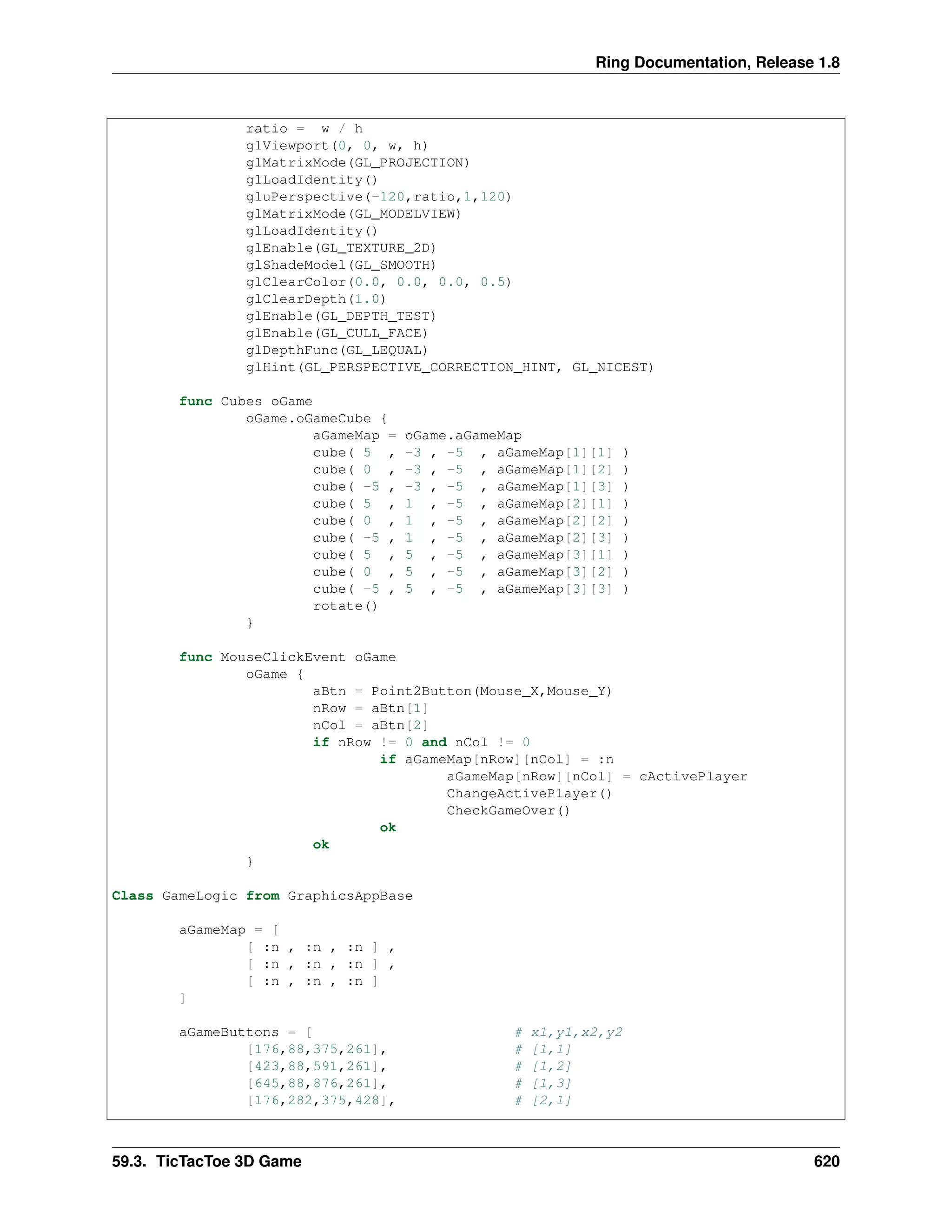 Ring Documentation, Release 1.8
ratio = w / h
glViewport(0, 0, w, h)
glMatrixMode(GL_PROJECTION)
glLoadIdentity()
gluPerspective(-120,ratio,1,120)
glMatrixMode(GL_MODELVIEW)
glLoadIdentity()
glEnable(GL_TEXTURE_2D)
glShadeModel(GL_SMOOTH)
glClearColor(0.0, 0.0, 0.0, 0.5)
glClearDepth(1.0)
glEnable(GL_DEPTH_TEST)
glEnable(GL_CULL_FACE)
glDepthFunc(GL_LEQUAL)
glHint(GL_PERSPECTIVE_CORRECTION_HINT, GL_NICEST)
func Cubes oGame
oGame.oGameCube {
aGameMap = oGame.aGameMap
cube( 5 , -3 , -5 , aGameMap[1][1] )
cube( 0 , -3 , -5 , aGameMap[1][2] )
cube( -5 , -3 , -5 , aGameMap[1][3] )
cube( 5 , 1 , -5 , aGameMap[2][1] )
cube( 0 , 1 , -5 , aGameMap[2][2] )
cube( -5 , 1 , -5 , aGameMap[2][3] )
cube( 5 , 5 , -5 , aGameMap[3][1] )
cube( 0 , 5 , -5 , aGameMap[3][2] )
cube( -5 , 5 , -5 , aGameMap[3][3] )
rotate()
}
func MouseClickEvent oGame
oGame {
aBtn = Point2Button(Mouse_X,Mouse_Y)
nRow = aBtn[1]
nCol = aBtn[2]
if nRow != 0 and nCol != 0
if aGameMap[nRow][nCol] = :n
aGameMap[nRow][nCol] = cActivePlayer
ChangeActivePlayer()
CheckGameOver()
ok
ok
}
Class GameLogic from GraphicsAppBase
aGameMap = [
[ :n , :n , :n ] ,
[ :n , :n , :n ] ,
[ :n , :n , :n ]
]
aGameButtons = [ # x1,y1,x2,y2
[176,88,375,261], # [1,1]
[423,88,591,261], # [1,2]
[645,88,876,261], # [1,3]
[176,282,375,428], # [2,1]
59.3. TicTacToe 3D Game 620
 