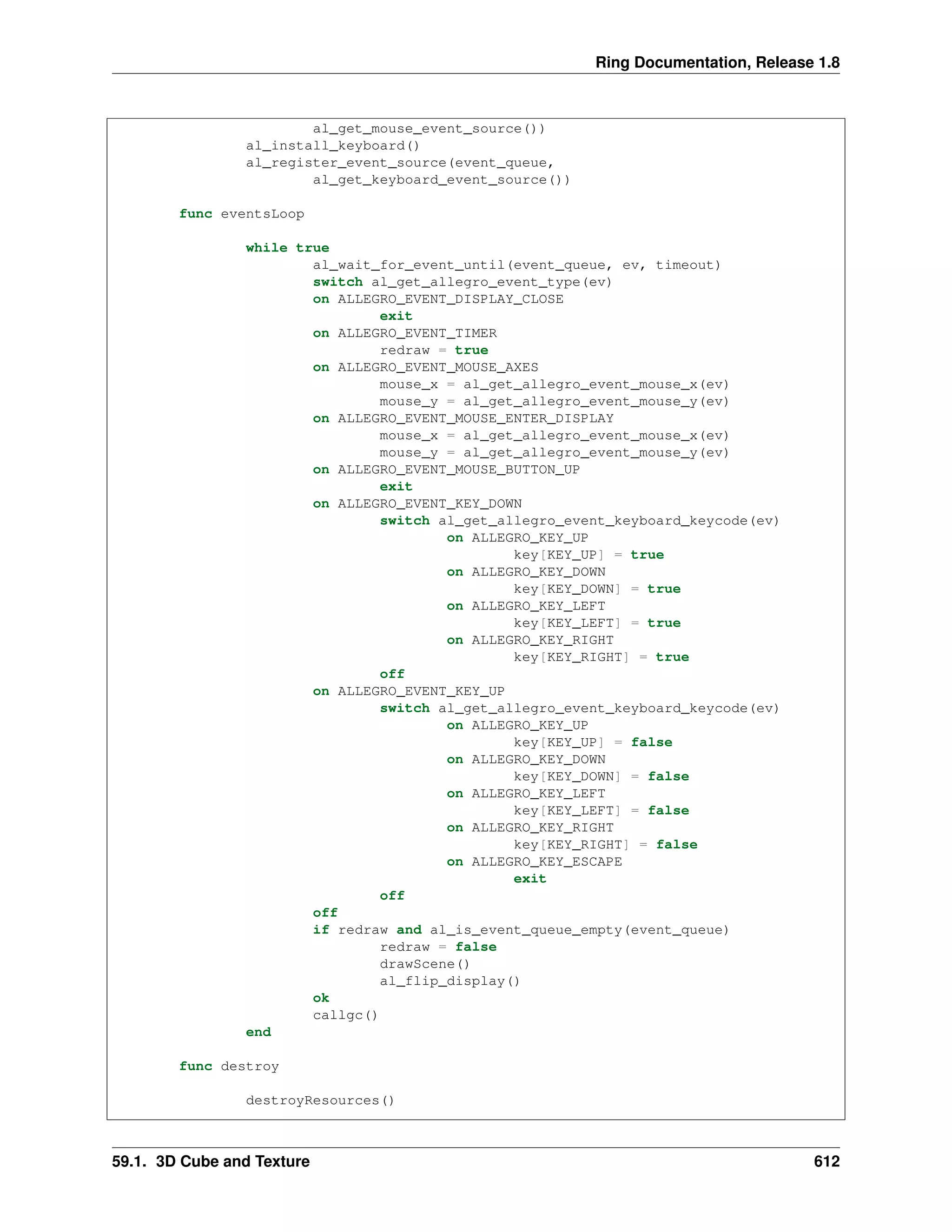 Ring Documentation, Release 1.8
al_get_mouse_event_source())
al_install_keyboard()
al_register_event_source(event_queue,
al_get_keyboard_event_source())
func eventsLoop
while true
al_wait_for_event_until(event_queue, ev, timeout)
switch al_get_allegro_event_type(ev)
on ALLEGRO_EVENT_DISPLAY_CLOSE
exit
on ALLEGRO_EVENT_TIMER
redraw = true
on ALLEGRO_EVENT_MOUSE_AXES
mouse_x = al_get_allegro_event_mouse_x(ev)
mouse_y = al_get_allegro_event_mouse_y(ev)
on ALLEGRO_EVENT_MOUSE_ENTER_DISPLAY
mouse_x = al_get_allegro_event_mouse_x(ev)
mouse_y = al_get_allegro_event_mouse_y(ev)
on ALLEGRO_EVENT_MOUSE_BUTTON_UP
exit
on ALLEGRO_EVENT_KEY_DOWN
switch al_get_allegro_event_keyboard_keycode(ev)
on ALLEGRO_KEY_UP
key[KEY_UP] = true
on ALLEGRO_KEY_DOWN
key[KEY_DOWN] = true
on ALLEGRO_KEY_LEFT
key[KEY_LEFT] = true
on ALLEGRO_KEY_RIGHT
key[KEY_RIGHT] = true
off
on ALLEGRO_EVENT_KEY_UP
switch al_get_allegro_event_keyboard_keycode(ev)
on ALLEGRO_KEY_UP
key[KEY_UP] = false
on ALLEGRO_KEY_DOWN
key[KEY_DOWN] = false
on ALLEGRO_KEY_LEFT
key[KEY_LEFT] = false
on ALLEGRO_KEY_RIGHT
key[KEY_RIGHT] = false
on ALLEGRO_KEY_ESCAPE
exit
off
off
if redraw and al_is_event_queue_empty(event_queue)
redraw = false
drawScene()
al_flip_display()
ok
callgc()
end
func destroy
destroyResources()
59.1. 3D Cube and Texture 612
 