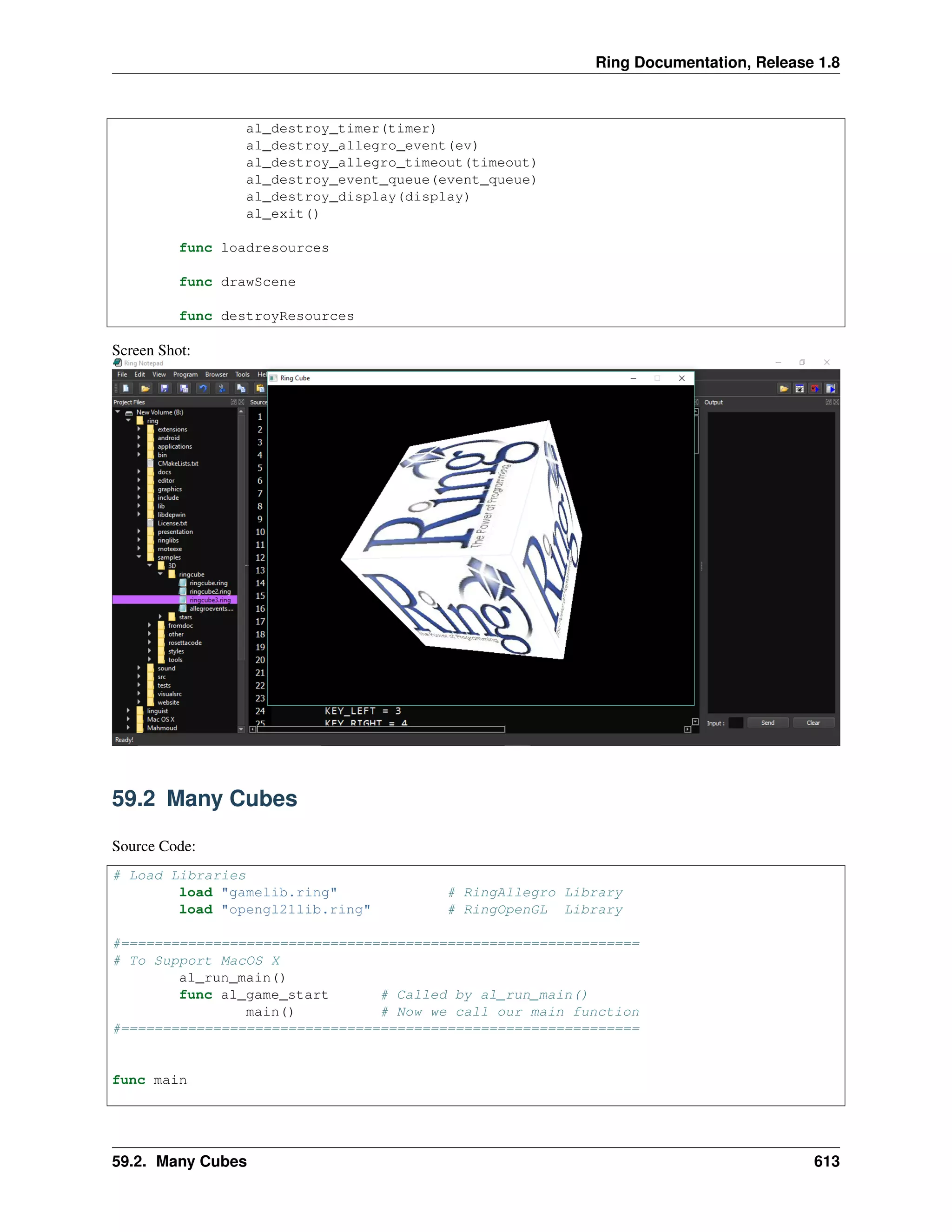 Ring Documentation, Release 1.8
al_destroy_timer(timer)
al_destroy_allegro_event(ev)
al_destroy_allegro_timeout(timeout)
al_destroy_event_queue(event_queue)
al_destroy_display(display)
al_exit()
func loadresources
func drawScene
func destroyResources
Screen Shot:
59.2 Many Cubes
Source Code:
# Load Libraries
load "gamelib.ring" # RingAllegro Library
load "opengl21lib.ring" # RingOpenGL Library
#==============================================================
# To Support MacOS X
al_run_main()
func al_game_start # Called by al_run_main()
main() # Now we call our main function
#==============================================================
func main
59.2. Many Cubes 613
 