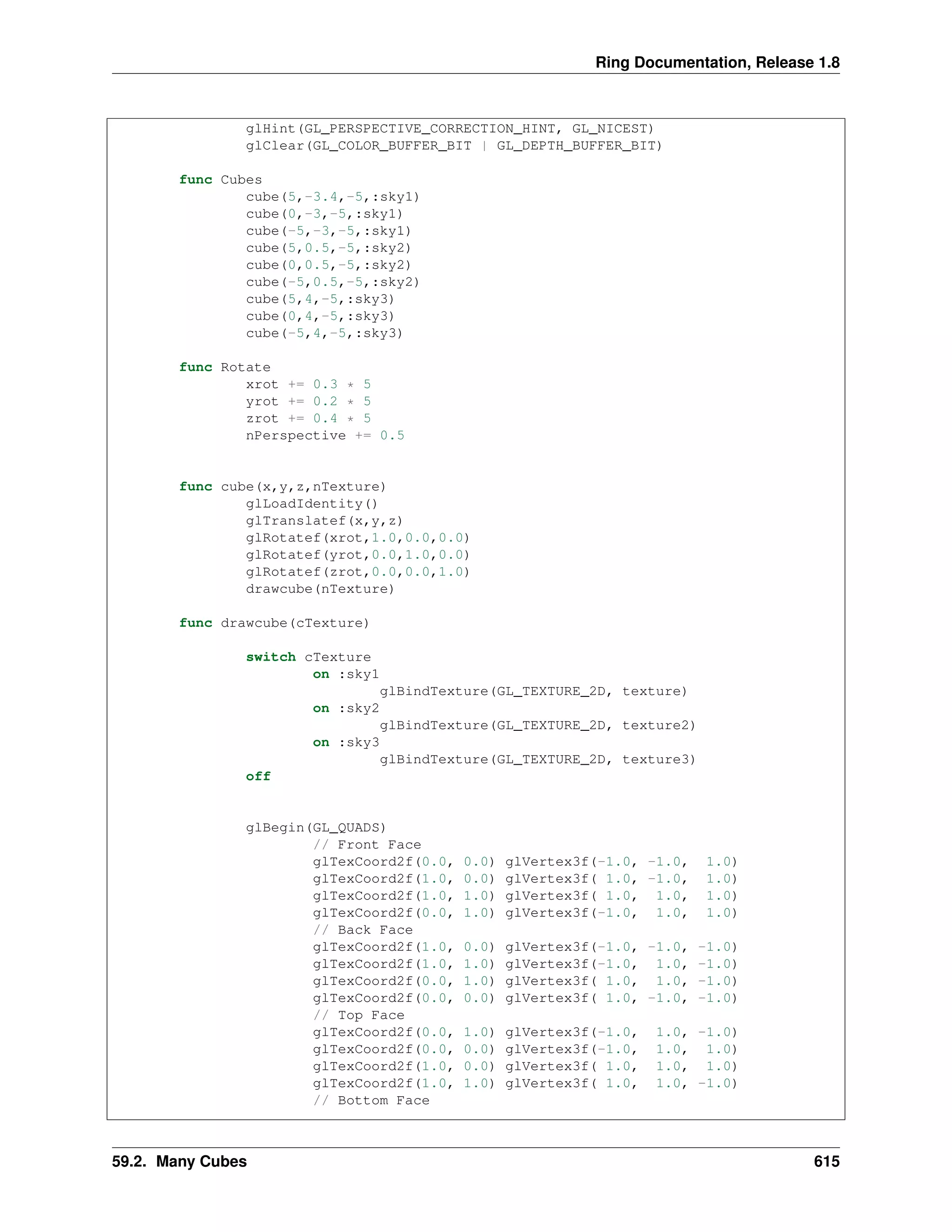 Ring Documentation, Release 1.8
glHint(GL_PERSPECTIVE_CORRECTION_HINT, GL_NICEST)
glClear(GL_COLOR_BUFFER_BIT | GL_DEPTH_BUFFER_BIT)
func Cubes
cube(5,-3.4,-5,:sky1)
cube(0,-3,-5,:sky1)
cube(-5,-3,-5,:sky1)
cube(5,0.5,-5,:sky2)
cube(0,0.5,-5,:sky2)
cube(-5,0.5,-5,:sky2)
cube(5,4,-5,:sky3)
cube(0,4,-5,:sky3)
cube(-5,4,-5,:sky3)
func Rotate
xrot += 0.3 * 5
yrot += 0.2 * 5
zrot += 0.4 * 5
nPerspective += 0.5
func cube(x,y,z,nTexture)
glLoadIdentity()
glTranslatef(x,y,z)
glRotatef(xrot,1.0,0.0,0.0)
glRotatef(yrot,0.0,1.0,0.0)
glRotatef(zrot,0.0,0.0,1.0)
drawcube(nTexture)
func drawcube(cTexture)
switch cTexture
on :sky1
glBindTexture(GL_TEXTURE_2D, texture)
on :sky2
glBindTexture(GL_TEXTURE_2D, texture2)
on :sky3
glBindTexture(GL_TEXTURE_2D, texture3)
off
glBegin(GL_QUADS)
// Front Face
glTexCoord2f(0.0, 0.0) glVertex3f(-1.0, -1.0, 1.0)
glTexCoord2f(1.0, 0.0) glVertex3f( 1.0, -1.0, 1.0)
glTexCoord2f(1.0, 1.0) glVertex3f( 1.0, 1.0, 1.0)
glTexCoord2f(0.0, 1.0) glVertex3f(-1.0, 1.0, 1.0)
// Back Face
glTexCoord2f(1.0, 0.0) glVertex3f(-1.0, -1.0, -1.0)
glTexCoord2f(1.0, 1.0) glVertex3f(-1.0, 1.0, -1.0)
glTexCoord2f(0.0, 1.0) glVertex3f( 1.0, 1.0, -1.0)
glTexCoord2f(0.0, 0.0) glVertex3f( 1.0, -1.0, -1.0)
// Top Face
glTexCoord2f(0.0, 1.0) glVertex3f(-1.0, 1.0, -1.0)
glTexCoord2f(0.0, 0.0) glVertex3f(-1.0, 1.0, 1.0)
glTexCoord2f(1.0, 0.0) glVertex3f( 1.0, 1.0, 1.0)
glTexCoord2f(1.0, 1.0) glVertex3f( 1.0, 1.0, -1.0)
// Bottom Face
59.2. Many Cubes 615
 