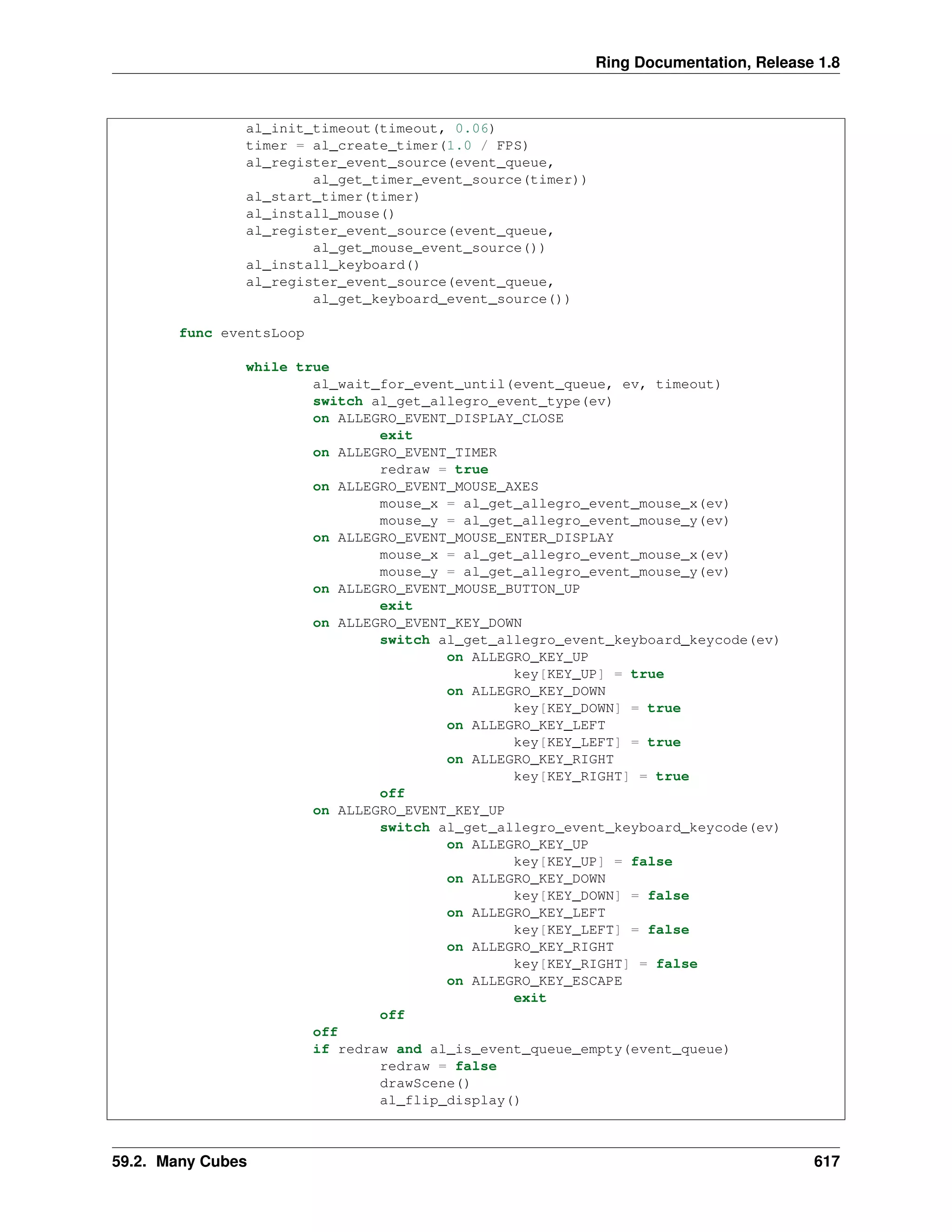 Ring Documentation, Release 1.8
al_init_timeout(timeout, 0.06)
timer = al_create_timer(1.0 / FPS)
al_register_event_source(event_queue,
al_get_timer_event_source(timer))
al_start_timer(timer)
al_install_mouse()
al_register_event_source(event_queue,
al_get_mouse_event_source())
al_install_keyboard()
al_register_event_source(event_queue,
al_get_keyboard_event_source())
func eventsLoop
while true
al_wait_for_event_until(event_queue, ev, timeout)
switch al_get_allegro_event_type(ev)
on ALLEGRO_EVENT_DISPLAY_CLOSE
exit
on ALLEGRO_EVENT_TIMER
redraw = true
on ALLEGRO_EVENT_MOUSE_AXES
mouse_x = al_get_allegro_event_mouse_x(ev)
mouse_y = al_get_allegro_event_mouse_y(ev)
on ALLEGRO_EVENT_MOUSE_ENTER_DISPLAY
mouse_x = al_get_allegro_event_mouse_x(ev)
mouse_y = al_get_allegro_event_mouse_y(ev)
on ALLEGRO_EVENT_MOUSE_BUTTON_UP
exit
on ALLEGRO_EVENT_KEY_DOWN
switch al_get_allegro_event_keyboard_keycode(ev)
on ALLEGRO_KEY_UP
key[KEY_UP] = true
on ALLEGRO_KEY_DOWN
key[KEY_DOWN] = true
on ALLEGRO_KEY_LEFT
key[KEY_LEFT] = true
on ALLEGRO_KEY_RIGHT
key[KEY_RIGHT] = true
off
on ALLEGRO_EVENT_KEY_UP
switch al_get_allegro_event_keyboard_keycode(ev)
on ALLEGRO_KEY_UP
key[KEY_UP] = false
on ALLEGRO_KEY_DOWN
key[KEY_DOWN] = false
on ALLEGRO_KEY_LEFT
key[KEY_LEFT] = false
on ALLEGRO_KEY_RIGHT
key[KEY_RIGHT] = false
on ALLEGRO_KEY_ESCAPE
exit
off
off
if redraw and al_is_event_queue_empty(event_queue)
redraw = false
drawScene()
al_flip_display()
59.2. Many Cubes 617
 