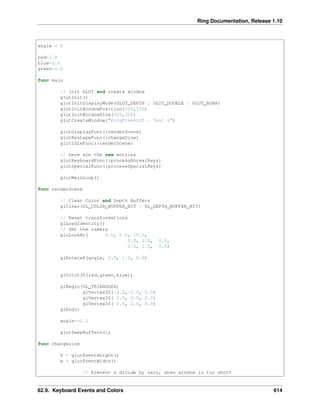 Ring Documentation, Release 1.10
angle = 0
red=1.0
blue=1.0
green=1.0
func main
// init GLUT and create window
glutInit()
glutInitDisplayMode(GLUT_DEPTH | GLUT_DOUBLE | GLUT_RGBA)
glutInitWindowPosition(100,100)
glutInitWindowSize(320,320)
glutCreateWindow("RingFreeGLUT - Test 6")
glutDisplayFunc(:renderScene)
glutReshapeFunc(:changeSize)
glutIdleFunc(:renderScene)
// here are the new entries
glutKeyboardFunc(:processNormalKeys)
glutSpecialFunc(:processSpecialKeys)
glutMainLoop()
func renderScene
// Clear Color and Depth Buffers
glClear(GL_COLOR_BUFFER_BIT | GL_DEPTH_BUFFER_BIT)
// Reset transformations
glLoadIdentity()
// Set the camera
gluLookAt( 0.0, 0.0, 10.0,
0.0, 0.0, 0.0,
0.0, 1.0, 0.0)
glRotatef(angle, 0.0, 1.0, 0.0)
glColor3f(red,green,blue);
glBegin(GL_TRIANGLES)
glVertex3f(-2.0,-2.0, 0.0)
glVertex3f( 2.0, 0.0, 0.0)
glVertex3f( 0.0, 2.0, 0.0)
glEnd()
angle+=0.1
glutSwapBuffers();
func changesize
h = glutEventHeight()
w = glutEventWidth()
// Prevent a divide by zero, when window is too short
62.9. Keyboard Events and Colors 614
 