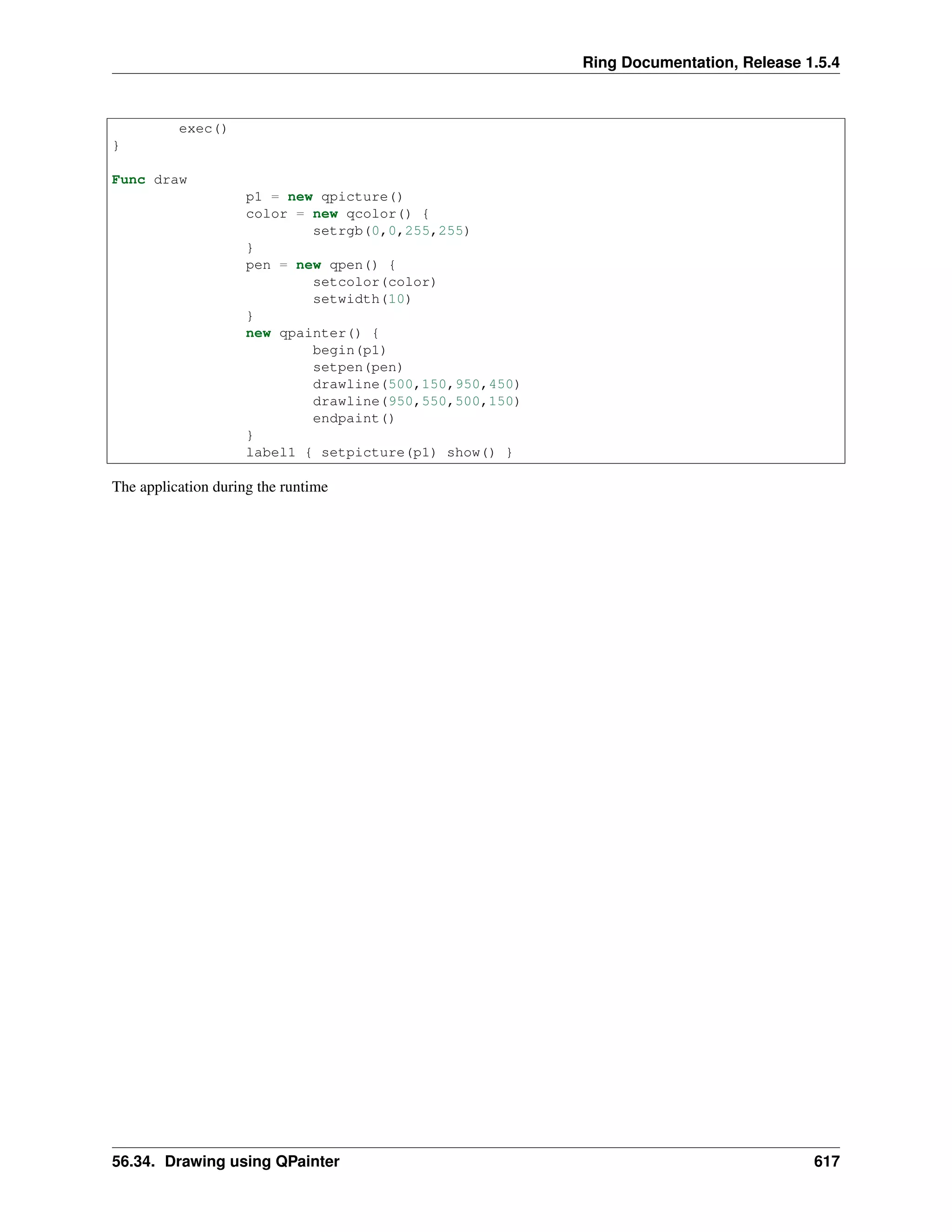 Ring Documentation, Release 1.5.4
exec()
}
Func draw
p1 = new qpicture()
color = new qcolor() {
setrgb(0,0,255,255)
}
pen = new qpen() {
setcolor(color)
setwidth(10)
}
new qpainter() {
begin(p1)
setpen(pen)
drawline(500,150,950,450)
drawline(950,550,500,150)
endpaint()
}
label1 { setpicture(p1) show() }
The application during the runtime
56.34. Drawing using QPainter 617
 