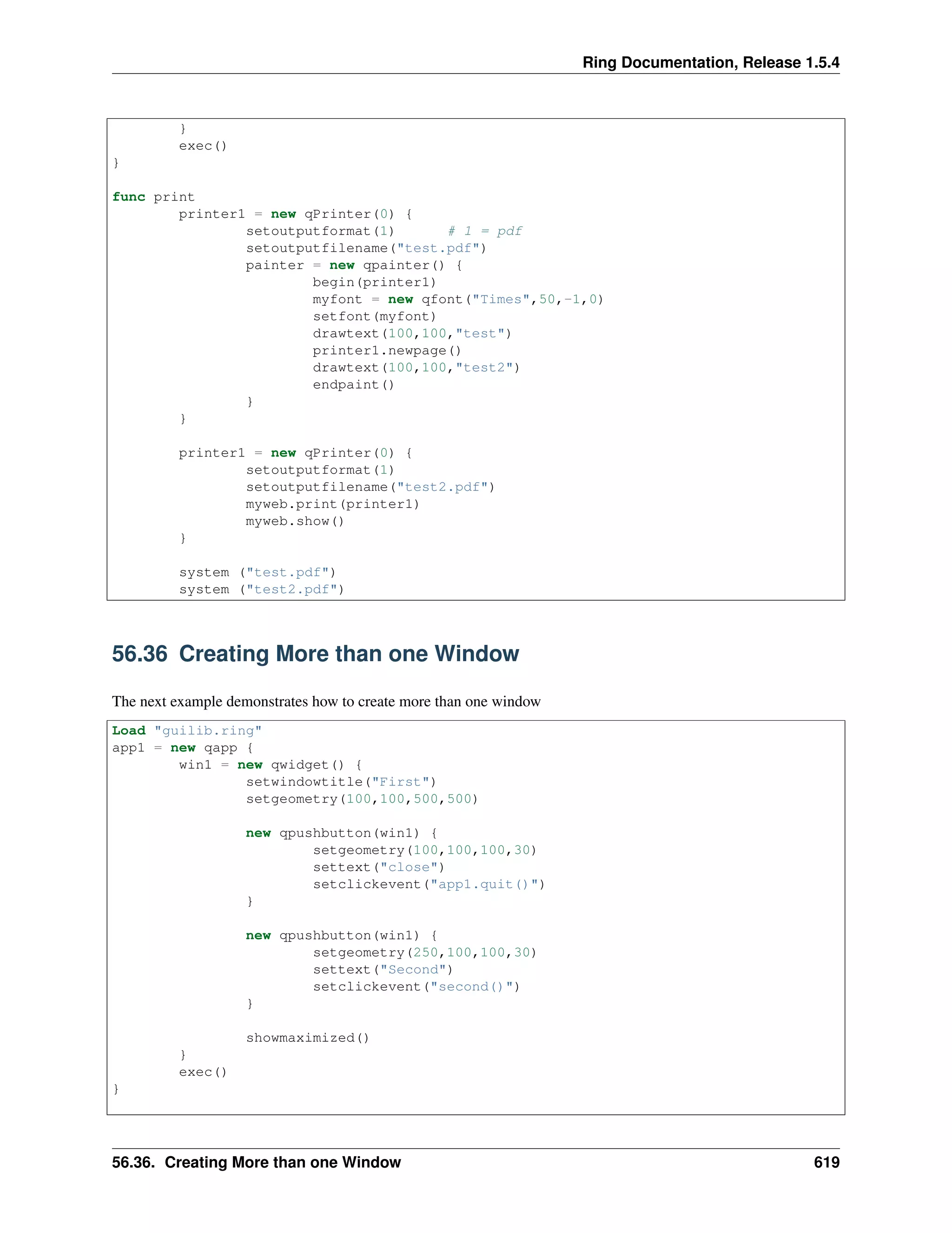 Ring Documentation, Release 1.5.4
}
exec()
}
func print
printer1 = new qPrinter(0) {
setoutputformat(1) # 1 = pdf
setoutputfilename("test.pdf")
painter = new qpainter() {
begin(printer1)
myfont = new qfont("Times",50,-1,0)
setfont(myfont)
drawtext(100,100,"test")
printer1.newpage()
drawtext(100,100,"test2")
endpaint()
}
}
printer1 = new qPrinter(0) {
setoutputformat(1)
setoutputfilename("test2.pdf")
myweb.print(printer1)
myweb.show()
}
system ("test.pdf")
system ("test2.pdf")
56.36 Creating More than one Window
The next example demonstrates how to create more than one window
Load "guilib.ring"
app1 = new qapp {
win1 = new qwidget() {
setwindowtitle("First")
setgeometry(100,100,500,500)
new qpushbutton(win1) {
setgeometry(100,100,100,30)
settext("close")
setclickevent("app1.quit()")
}
new qpushbutton(win1) {
setgeometry(250,100,100,30)
settext("Second")
setclickevent("second()")
}
showmaximized()
}
exec()
}
56.36. Creating More than one Window 619
 