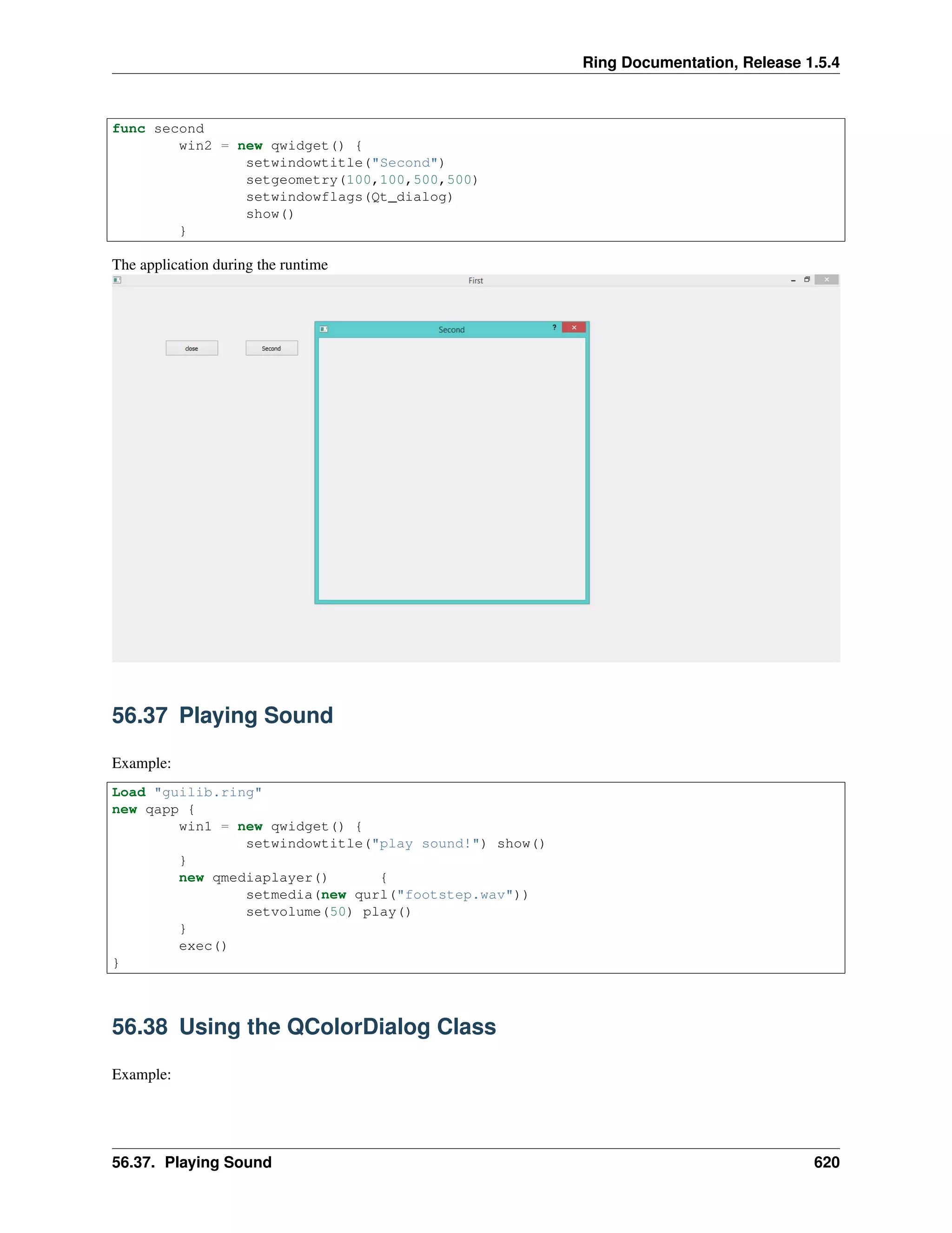 Ring Documentation, Release 1.5.4
func second
win2 = new qwidget() {
setwindowtitle("Second")
setgeometry(100,100,500,500)
setwindowflags(Qt_dialog)
show()
}
The application during the runtime
56.37 Playing Sound
Example:
Load "guilib.ring"
new qapp {
win1 = new qwidget() {
setwindowtitle("play sound!") show()
}
new qmediaplayer() {
setmedia(new qurl("footstep.wav"))
setvolume(50) play()
}
exec()
}
56.38 Using the QColorDialog Class
Example:
56.37. Playing Sound 620
 