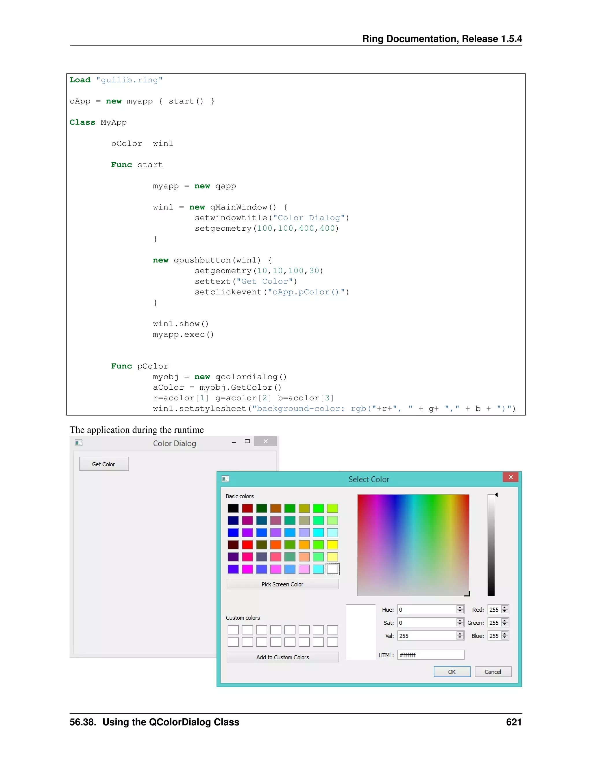 Ring Documentation, Release 1.5.4
Load "guilib.ring"
oApp = new myapp { start() }
Class MyApp
oColor win1
Func start
myapp = new qapp
win1 = new qMainWindow() {
setwindowtitle("Color Dialog")
setgeometry(100,100,400,400)
}
new qpushbutton(win1) {
setgeometry(10,10,100,30)
settext("Get Color")
setclickevent("oApp.pColor()")
}
win1.show()
myapp.exec()
Func pColor
myobj = new qcolordialog()
aColor = myobj.GetColor()
r=acolor[1] g=acolor[2] b=acolor[3]
win1.setstylesheet("background-color: rgb("+r+", " + g+ "," + b + ")")
The application during the runtime
56.38. Using the QColorDialog Class 621
 