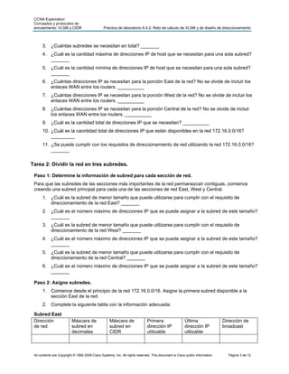 CCNA Exploration
 Conceptos y protocolos de
 enrutamiento: VLSM y CIDR                      Práctica de laboratorio 6.4.2: Reto de cálculo de VLSM y de diseño de direccionamiento



      3. ¿Cuántas subredes se necesitan en total? _______
      4. ¿Cuál es la cantidad máxima de direcciones IP de host que se necesitan para una sola subred?
         _______
      5. ¿Cuál es la cantidad mínima de direcciones IP de host que se necesitan para una sola subred?
         _______
      6. ¿Cuántas direcciones IP se necesitan para la porción East de la red? No se olvide de incluir los
         enlaces WAN entre los routers. __________
      7. ¿Cuántas direcciones IP se necesitan para la porción West de la red? No se olvide de incluir los
         enlaces WAN entre los routers. __________
      8. ¿Cuántas direcciones IP se necesitan para la porción Central de la red? No se olvide de incluir
         los enlaces WAN entre los routers. __________
      9. ¿Cuál es la cantidad total de direcciones IP que se necesitan? __________
      10. ¿Cuál es la caontidad total de direcciones IP que están disponibles en la red 172.16.0.0/16?
          _________
      11. ¿Se puede cumplir con los requisitos de direccionamiento de red utilizando la red 172.16.0.0/16?
          _______


Tarea 2: Dividir la red en tres subredes.

 Paso 1: Determine la información de subred para cada sección de red.
 Para que las subredes de las secciones más importantes de la red permanezcan contiguas, comience
 creando una subred principal para cada una de las secciones de red East, West y Central.
      1. ¿Cuál es la subred de menor tamaño que puede utilizarse para cumplir con el requisito de
         direccionamiento de la red East? _______
      2. ¿Cuál es el número máximo de direcciones IP que se puede asignar a la subred de este tamaño?
         _______
      3. ¿Cuál es la subred de menor tamaño que puede utilizarse para cumplir con el requisito de
         direccionamiento de la red West? _______
      4. ¿Cuál es el número máximo de direcciones IP que se puede asignar a la subred de este tamaño?
         _______
      5. ¿Cuál es la subred de menor tamaño que puede utilizarse para cumplir con el requisito de
         direccionamiento de la red Central? _______
      6. ¿Cuál es el número máximo de direcciones IP que se puede asignar a la subred de este tamaño?
         _______

 Paso 2: Asigne subredes.
      1. Comience desde el principio de la red 172.16.0.0/16. Asigne la primera subred disponible a la
         sección East de la red.
      2. Complete la siguiente tabla con la información adecuada:

 Subred East
 Dirección                Máscara de                Máscara de                Primera                  Última                 Dirección de
 de red                   subred en                 subred en                 dirección IP             dirección IP           broadcast
                          decimales                 CIDR                      utilizable               utilizable



 All contents are Copyright © 1992-2009 Cisco Systems, Inc. All rights reserved. This document is Cisco public information.     Página 3 de 12
 
