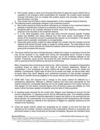 McGraw-Hill/Irwin © The McGraw-Hill Companies, Inc., 2013
Hoyle, Schaefer, Doupnik, Advanced Accounting, 11/e 1-7
© 2013 by McGraw-Hill Education. This is proprietary material solely for authorized instructor use. Not authorized for sale or distribution in any
manner. This document may not be copied, scanned, duplicated, forwarded, distributed, or posted on a website, in whole or part.
d. The investor needs or wants more financial information to apply the equity method than is
available to the investee's other shareholders (for example, the investor wants quarterly
financial information from an investee that publicly reports only annually), tries to obtain
that information, and fails.
e. The investor tries and fails to obtain representation on the investee's board of directors.
5. The following events necessitate changes in this investment account.
a. Net income earned by Watts would be reflected by an increase in the investment balance
whereas a reported loss is shown as a reduction to that same account.
b. Dividends paid by the investee decrease its book value, thus requiring a corresponding
reduction to be recorded in the investment balance.
c. If, in the initial acquisition price, Smith paid extra amounts because specific investee
assets and liabilities had values differing from their book values, amortization of this
portion of the investment account is subsequently required. As an exception, if the specific
asset is land or goodwill, amortization is not appropriate.
d. Intra-entity gross profits created by sales between the investor and the investee must be
deferred until earned through usage or resale to outside parties. The initial deferral entry
made by the investor reduces the investment balance while the eventual recognition of the
gross profit increases this account.
6. The equity method has been criticized because it allows the investor to recognize income that
may not be received in any usable form during the foreseeable future. Income is being
accrued based on the investee's reported earnings, not on the dividends collected by the
investor. Frequently, equity income will exceed the cash dividends received by the investor
with no assurance that the difference will ever be forthcoming.
Many companies have contractual provisions (e.g., debt covenants, managerial compensation
contracts) based on ratios in the main body of the financial statements. Relative to
consolidation, a firm employing the equity method will report smaller values for assets and
liabilities. Consequently, higher rates of return for its assets and sales, as well as lower debt-
to-equity ratios may result. Meeting such contractual provisions of may provide managers
incentives to maintain technical eligibility for the equity method rather than full consolidation.
7. FASB ASC Topic 323 requires that a change to the equity method be reflected by a
retrospective adjustment. Although a different method may have been appropriate for the
original investment, comparable balances will not be readily apparent if the equity method is
now applied. For this reason, financial figures from all previous years are restated as if the
equity method had been applied consistently since the date of initial acquisition.
8. In reporting equity earnings for the current year, Riggins must separate its accrual into two
income components: (1) operating income and (2) extraordinary gain. This handling enables
the reader of the investor's financial statements to assess the nature of the earnings that are
being reported. As a prerequisite, any unusual and infrequent item recognized by the investee
must also be judged as material to the operations of Riggins for separate disclosure by the
investor to be necessary.
9. Under the equity method, losses are recognized by an investor at the time that they are
reported by the investee. However, because of the conservatism inherent in accounting, any
permanent losses in value should also be recorded immediately. Because the investee's stock
 