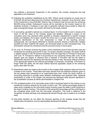 McGraw-Hill/Irwin © The McGraw-Hill Companies, Inc., 2013
1-8 Solutions Manual
© 2013 by McGraw-Hill Education. This is proprietary material solely for authorized instructor use. Not authorized for sale or distribution in any
manner. This document may not be copied, scanned, duplicated, forwarded, distributed, or posted on a website, in whole or part.
has suffered a permanent impairment in this question, the investor recognizes the loss
applicable to its investment.
10. Following the guidelines established by the ASC, Wilson would recognize an equity loss of
$120,000 (40 percent) stemming from Andrews' reported loss. However, since the book value
of this investment is only $100,000, Wilson's loss is limited to that amount with the remaining
$20,000 being omitted. Subsequent income will be recorded by the investor based on the
dividends received. If Andrews is ever able to generate sufficient future profits to offset the
total unrecognized losses, the investor will revert to the equity method.
11. In accounting, goodwill is derived as a residual figure. It is the investor's cost in excess of its
share of the fair value of the investee assets and liabilities. Although a portion of the
acquisition price may represent either goodwill or valuation adjustments to specific investee
assets and liabilities, the investor records the entire cost in a single investment account. No
separate identification of the cost components is made in the reporting process.
Subsequently, the cost figures attributed to specific accounts (having a limited life), besides
goodwill and other indefinite life assets, are amortized based on their anticipated lives. This
amortization reduces the investment and the accrued income in future years.
12. On June 19, Princeton removes the portion of this investment account that has been sold and
recognizes the resulting gross profit or loss. For proper valuation purposes, the equity method
is applied (based on the 40 percent ownership) from the beginning of Princeton's fiscal year
until June 19. Princeton's method of accounting for any remaining shares after June 19 will
depend upon the degree of influence that is retained. If Princeton still has the ability to
significantly influence the operating and financial policies of Yale, the equity method continues
to be appropriate based on the reduced percentage of ownership. Conversely, if Princeton no
longer holds this ability, the fair-value method becomes applicable, based on the remaining
equity value after the sale.
13. Downstream sales are made by the investor to the investee while upstream sales are from the
investee to the investor. These titles have been derived from the traditional positions given to
the two parties when presented on an organization-type chart. Under the equity method, no
accounting distinction is actually drawn between downstream and upstream sales. Separate
presentation is made in this chapter only because the distinction does become significant in
the consolidation process as will be demonstrated in Chapter Five.
14. The unrealized portion of an intra-entity gross profit is computed based on the markup on any
transferred inventory retained by the buyer at year's end. The markup percentage (based on
sales price) multiplied by the intra-entity ending inventory gives the seller’s profit remaining in
the buyer’s ending inventory. The product of the ownership percentage and this profit figure is
the unrealized gross profit from the intra-entity transaction. This profit is deferred in the
recognition of equity earnings until subsequently earned through use or resale to an unrelated
party.
15. Intra-entity transfers do not affect the financial reporting of the investee except that the
related party transactions must be appropriately disclosed and labeled.
 
