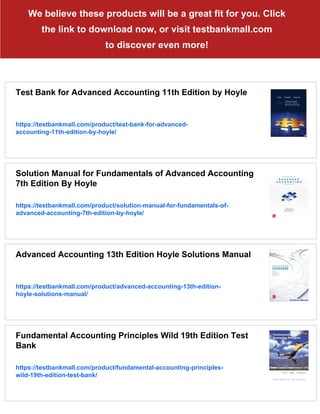 We believe these products will be a great fit for you. Click
the link to download now, or visit testbankmall.com
to discover even more!
Test Bank for Advanced Accounting 11th Edition by Hoyle
https://testbankmall.com/product/test-bank-for-advanced-
accounting-11th-edition-by-hoyle/
Solution Manual for Fundamentals of Advanced Accounting
7th Edition By Hoyle
https://testbankmall.com/product/solution-manual-for-fundamentals-of-
advanced-accounting-7th-edition-by-hoyle/
Advanced Accounting 13th Edition Hoyle Solutions Manual
https://testbankmall.com/product/advanced-accounting-13th-edition-
hoyle-solutions-manual/
Fundamental Accounting Principles Wild 19th Edition Test
Bank
https://testbankmall.com/product/fundamental-accounting-principles-
wild-19th-edition-test-bank/
 