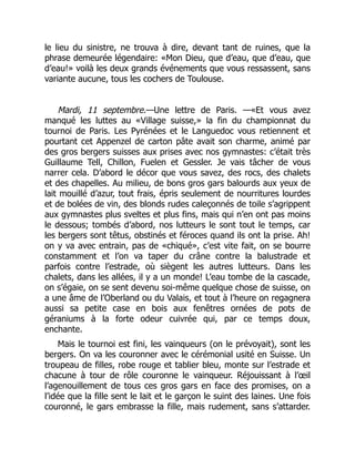 le lieu du sinistre, ne trouva à dire, devant tant de ruines, que la
phrase demeurée légendaire: «Mon Dieu, que d’eau, que d’eau, que
d’eau!» voilà les deux grands événements que vous ressassent, sans
variante aucune, tous les cochers de Toulouse.
Mardi, 11 septembre.—Une lettre de Paris. —«Et vous avez
manqué les luttes au «Village suisse,» la fin du championnat du
tournoi de Paris. Les Pyrénées et le Languedoc vous retiennent et
pourtant cet Appenzel de carton pâte avait son charme, animé par
des gros bergers suisses aux prises avec nos gymnastes: c’était très
Guillaume Tell, Chillon, Fuelen et Gessler. Je vais tâcher de vous
narrer cela. D’abord le décor que vous savez, des rocs, des chalets
et des chapelles. Au milieu, de bons gros gars balourds aux yeux de
lait mouillé d’azur, tout frais, épris seulement de nourritures lourdes
et de bolées de vin, des blonds rudes caleçonnés de toile s’agrippent
aux gymnastes plus sveltes et plus fins, mais qui n’en ont pas moins
le dessous; tombés d’abord, nos lutteurs le sont tout le temps, car
les bergers sont têtus, obstinés et féroces quand ils ont la prise. Ah!
on y va avec entrain, pas de «chiqué», c’est vite fait, on se bourre
constamment et l’on va taper du crâne contre la balustrade et
parfois contre l’estrade, où siègent les autres lutteurs. Dans les
chalets, dans les allées, il y a un monde! L’eau tombe de la cascade,
on s’égaie, on se sent devenu soi-même quelque chose de suisse, on
a une âme de l’Oberland ou du Valais, et tout à l’heure on regagnera
aussi sa petite case en bois aux fenêtres ornées de pots de
géraniums à la forte odeur cuivrée qui, par ce temps doux,
enchante.
Mais le tournoi est fini, les vainqueurs (on le prévoyait), sont les
bergers. On va les couronner avec le cérémonial usité en Suisse. Un
troupeau de filles, robe rouge et tablier bleu, monte sur l’estrade et
chacune à tour de rôle couronne le vainqueur. Réjouissant à l’œil
l’agenouillement de tous ces gros gars en face des promises, on a
l’idée que la fille sent le lait et le garçon le suint des laines. Une fois
couronné, le gars embrasse la fille, mais rudement, sans s’attarder.
 