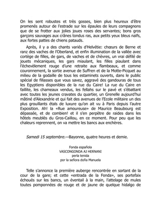 On les sent robustes et très gosses, bien plus heureux d’être
promenés autour de l’estrade sur les épaules de leurs compagnons
que de se frotter aux jolies joues roses des servantes; bons gros
garçons sauvages aux crânes tondus ras, aux petits yeux bleus naïfs,
aux fortes pattes de chiens patauds.
Après, il y a des chants variés d’Helvétie: chœurs de Berne et
ranz des vaches de l’Oberland, et enfin illumination de la vallée avec
cortège de filles, de gars, de vaches et de chèvres, un vrai défilé de
jouets mécaniques, les gars miaulant, les filles piaulant dans
l’échevèlement rouge d’une retraite aux flambeaux, et comme
couronnement, la sortie avenue de Suffren et de la Motte-Picquet au
milieu de la godaille de tous les estaminets ouverts, dans le public
spécial de fillasses que vous savez, aggravé des gandouras de tous
les Egyptiens disponibles de la rue du Caire! La rue du Caire en
faillite, les chameaux vendus, les fellahs sur le pavé et s’ébattant
avec toutes les jeunes cravates du quartier, un Grenelle aujourd’hui
mâtiné d’Alexandrie et qui fait des avenues de l’Ecole militaire un des
plus grouillants étals de luxure qu’on ait vu à Paris depuis l’autre
Exposition. Ah! la «Rue amoureuse» de Maurice Beaubourg est
dépassée, et de combien! et il s’en perpètre de raides dans les
hôtels meublés du Gros-Caillou, en ce moment. Pour peu que les
chaleurs reprennent, on va mettre les bancs aux enchères.
Samedi 15 septembre.—Bayonne, quatre heures et demie.
Fonda española
VASCONGONDA AJ HERNANI
perla tenida
por la señora doña Manuela
Telle s’annonce la première auberge rencontrée en sortant de la
cour de la gare; et cette «entrada de la Fonda», ses portefaix
échoués sur les bancs, un éventail à la main, l’attelage de mules
toutes pomponnées de rouge et de jaune de quelque hidalgo de
 